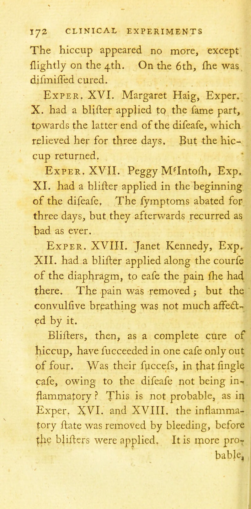 The hiccup appeared no more, except nightly on the 4th. On the 6th, fhe was. dim-nfled cured. Exper, XVI. Margaret Haig, Exper. X. had a blifter applied to the fame part, tpwards the latter end of the difeafe, which relieved her for three days. But the hic- cup returned. Exper. XVII. Peggy M'lntofh, Exp, XI- had a blifter applied in the beginning of the difeafe. The fymptoms abated for three days, but they afterwards recurred as bad as ever. Exper. XVIII. Janet Kennedy, Exp. XII. had a blifter applied along the courfe of the diaphragm, to eafe the pain fhe had there. The pain was removed ; but the convulfive brpathing was not much affect- ed by it. Blifters, then, as a complete cure of hiccup, have fucceeded in one cafe only out of four. Was their fuccefs, in that fmgle cafe, owing to the difeafe not being in-t flammatory ? This is not probable, as ii\ Exper. XVI. and XVIII. the inflamma- tory ftate was removed by bleeding, before {he blifters were applied. It is more proT bable,
