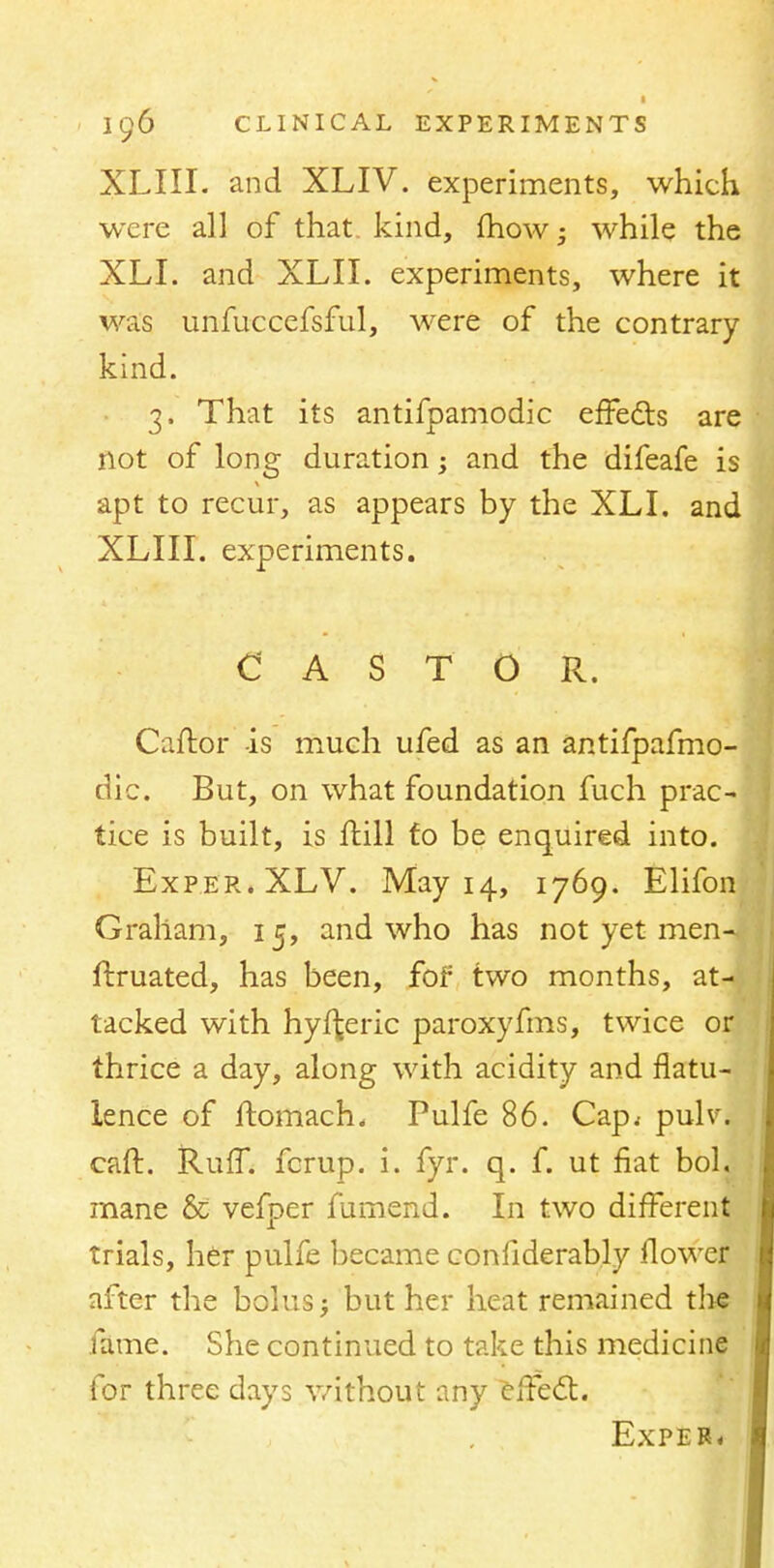 XLIII. and XLIV. experiments, which were all of that kind, mow- while the XLI. and XLII. experiments, where it was unfuccefsful, were of the contrary kind. 3, That its antifpamodic effects are not of long duration; and the difeafe is apt to recur, as appears by the XLI. and XLIII. experiments. CASTOR. Caftor -is much ufed as an antifpafmo- dic. But, on what foundation fuch prac- tice is built, is frill fo be enquired into. Exper.XLV. May 14, 1769. Elifon Graham, 15, and who has not yet men-, ftruated, has been, for' two months, at-v tacked with hyi^eric paroxyfms, twice or thrice a day, along with acidity and flatu- lence of ftomach, Pulfe 86. Cap^ pulv\ caft. Ruff, fcrup. i. fyr. q. f. ut fiat bol. mane & vefper fumend. In two different trials, her pulfe became confiderably flower after the bolus; but her heat remained the fame. She continued to take this medicine for three days without any effect. Exper*