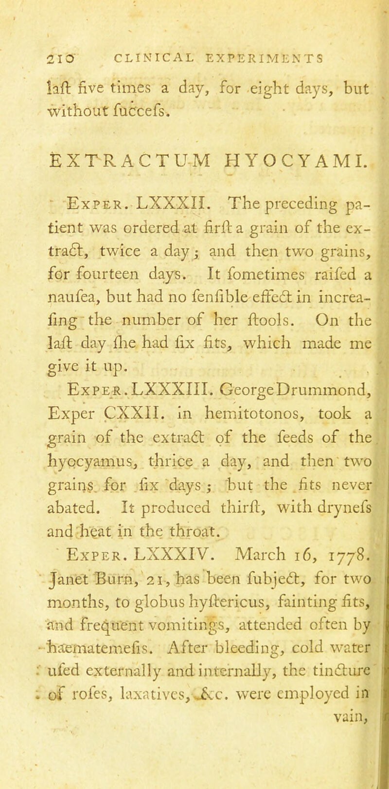 laft five times a day, for eight days, but without fuccefs. EXTRACT U-M HYOCYAMI. Exper. LXXXII. The preceding pa- tient was ordered at firfta grain of the ex- tract, twice a day; and then two grains, for fourteen days. It fometimes raifed a naufea, but had no fenfible effect in increa- fing the number of her ftools. On the laft day (lie had fix fits, which made me give it up. Exper.LXXXIII. GeorgeDrummond, Exper CXXII. in hemitotonos, took a grain of the extract of the feeds of the hyocyamus, thrice a day, and then two grains, for fix days ; but the fits never abated. It produced thirft, with drynefs and heat in the throat. Exper. LXXXIV. March 16, 1778.■ Janet Burn, 21, has been fubject, for two months, to globus hystericus, fainting fits, and frequent vomitings, attended often by ihaematemefis. After bleeding, cold water ufed externally and internally, the tincture of roles, laxatives,-*&c. were employed in vain,