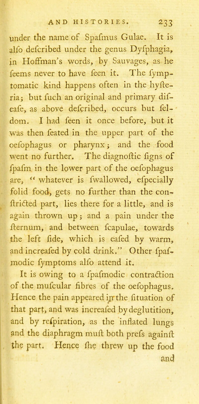 under the name of Spafmus Gulae. It is alio defcribed under the genus Dyfphagia, in Hoffman's words, by Sauvages, as he feems never to have feen it. The fymp- tomatic kind happens often in the hyfte- ria; but fuch an original and primary dif- eafe, as above defcribed, occurs but fel- dom. I had feen it once before, but it was then feated in the upper part of the oefophagus or pharynx; and the food went no further. The diagnoftic figns of fpafm in the lower part of the oefophagus are,  whatever is fwallowed, efpecially folid food, gets no further than the con- flricT;ed part, lies there for a little, and is again thrown up; and a pain under the fternum, and between fcapulae, towards the left fide, which is eafed by warm, and increafed by cold drink. Other fpaf* modic fymptoms alfo attend it. It is owing to a fpafmodic contraction of the mufcular fibres of the oefophagus. Hence the pain appeared irr the fituation of that part, and was increafed by deglutition, and by refpiration, as the inflated lungs and the diaphragm muft both prefs againft the part. Hence me threw up the food and