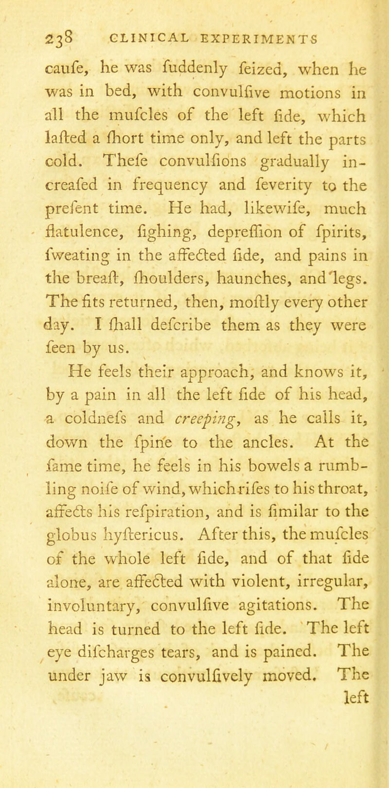 caufe, he was fuddenly feized, when he was in bed, with convulfive motions in all the mufcles of the left fide, which lafted a fhort time only, and left the parts cold. Thefe convulfions gradually in- creafed in frequency and feverity to the prefent time. He had, likewife, much flatulence, fighing, depremon of fpirits, fweating in the affected fide, and pains in the breaft, moulders, haunches, and legs. The fits returned, then, moftly every other day. I fhall defcribe them as they were feen by us. He feels their approach, and knows it, by a pain in all the left fide of his head, a coidnefs and creeping, as he calls it, down the fpirfe to the ancles. At the fame time, he feels in his bowels a rumb- ling noife of wind, which fifes to his throat, affects his refpiration, and is fimilar to the globus hyftericus. After this, the mufcles of the whole left fide, and of that fide alone, are affected with violent, irregular, involuntary, convulfive agitations. The head is turned to the left fide. The left eye difcharges tears, and is pained. The under jaw is convulfively moved. The left