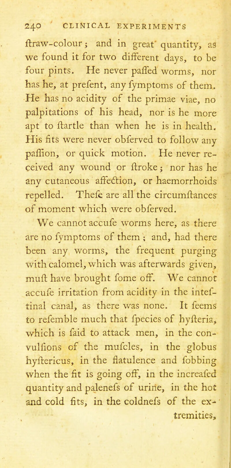 ftraw-colour; and in great' quantity, as we found it for two different days, to be four pints. He never paffed worms, nor has he, at prefent, any fymptoms of them. He has no acidity of the primae viae, no palpitations of his head, nor is he more apt to ftartle than when he is in health. His fits were never obferved to follow any paffion, or quick motion. He never re- ceived any wound or ftroke; nor has he any cutaneous affection, or haemorrhoids repelled. Thefe. are all the circumffances of moment which were obferved. We cannot accufe worms here, as there are no fymptoms of them ; and, had there been any worms, the frequent purging with calomel, which was afterwards given, muff have brought fome off. We cannot accufe irritation from acidity in the intef- tinal canal, as there was none. It feems to refemble much that fpecies of hyfferia, which is faid to attack men, in the con- vulfions of the mufcles, in the globus hyftericus, in the flatulence and fobbing when the fit is going off, in the increafed quantity and palenefs of urine, in the hot and cold fits, in the coldnefs of the ex- tremities,