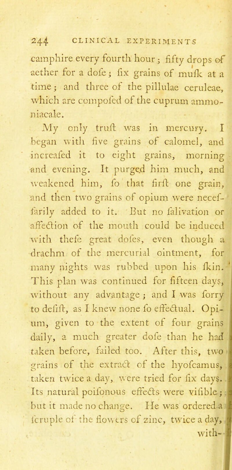 camphire every fourth hour; fifty drops of aether for a dofe; fix grains of mufk at a time; and three of the pillulae ceruleae, which are compoled of the cuprum ammo- niacale. My only triift was in mercury. I hegan with five grains of calomel, and increafed it to eight grains, morning and evening. It purged him much, and weakened him, fo that firft one grain, and then two grains of opium were necef- farily added to it. But no lalivation or affection of the mouth could be induced with thefe great doles, even though a drachm of the mercurial ointment, for many nights was rubbed upon his fkin. This plan was continued for fifteen days, without any advantage ; and I was forry to delift, as I knew none fo effectual. Opi- um, given to the extent of four grains daily, a much greater dofe than he had taken before, failed too. After this, two grains of the extract of the hyofcamus, taken twice a. day, were tried for fix days. Its natural poifonous effects were vilible; but it made no change. He was ordereda fcruple of the flowers of zinc, twice a day, with-