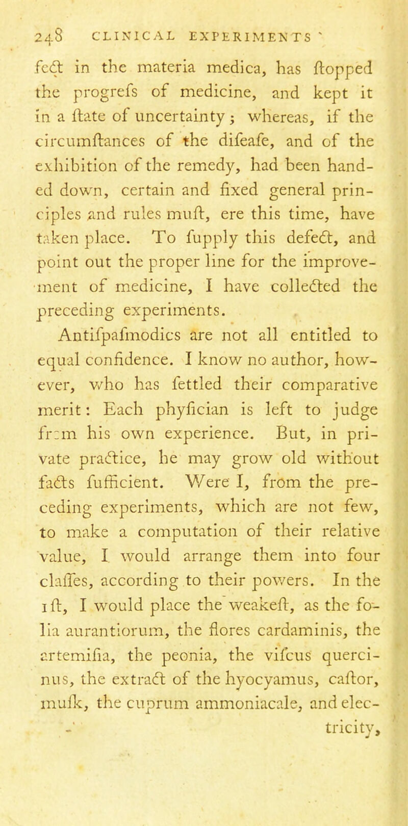 feel: in the materia medica, has flopped the progrefs of medicine, and kept it in a ftate of uncertainty -y whereas, if the circumftances of the difeafe, and of the exhibition of the remedy, had been hand- ed down, certain and fixed general prin- ciples and rules mutt, ere this time, have taken place. To fupply this defect, and point out the proper line for the improve- ment of medicine, I have collected the preceding experiments. Antifpafmodics are not all entitled to equal confidence. I know no author, how- ever, who has fettled their comparative merit: Each phyfician is left to judge fr:m his own experience. But, in pri- vate practice, he may grow old without facts fufflcient. Were I, from the pre- ceding experiments, which are not few, to make a computation of their relative value, I would arrange them into four chiles, according to their powers. In the 1 ft, I would place the weakeft, as the fo- lia aurantiorum, the flores cardaminis, the artemifia, the peonia, the vifcus querci- nus, the extract of the hyocyamus, caftor, mufk, the cuprum ammoniacale, and elec- tricity,