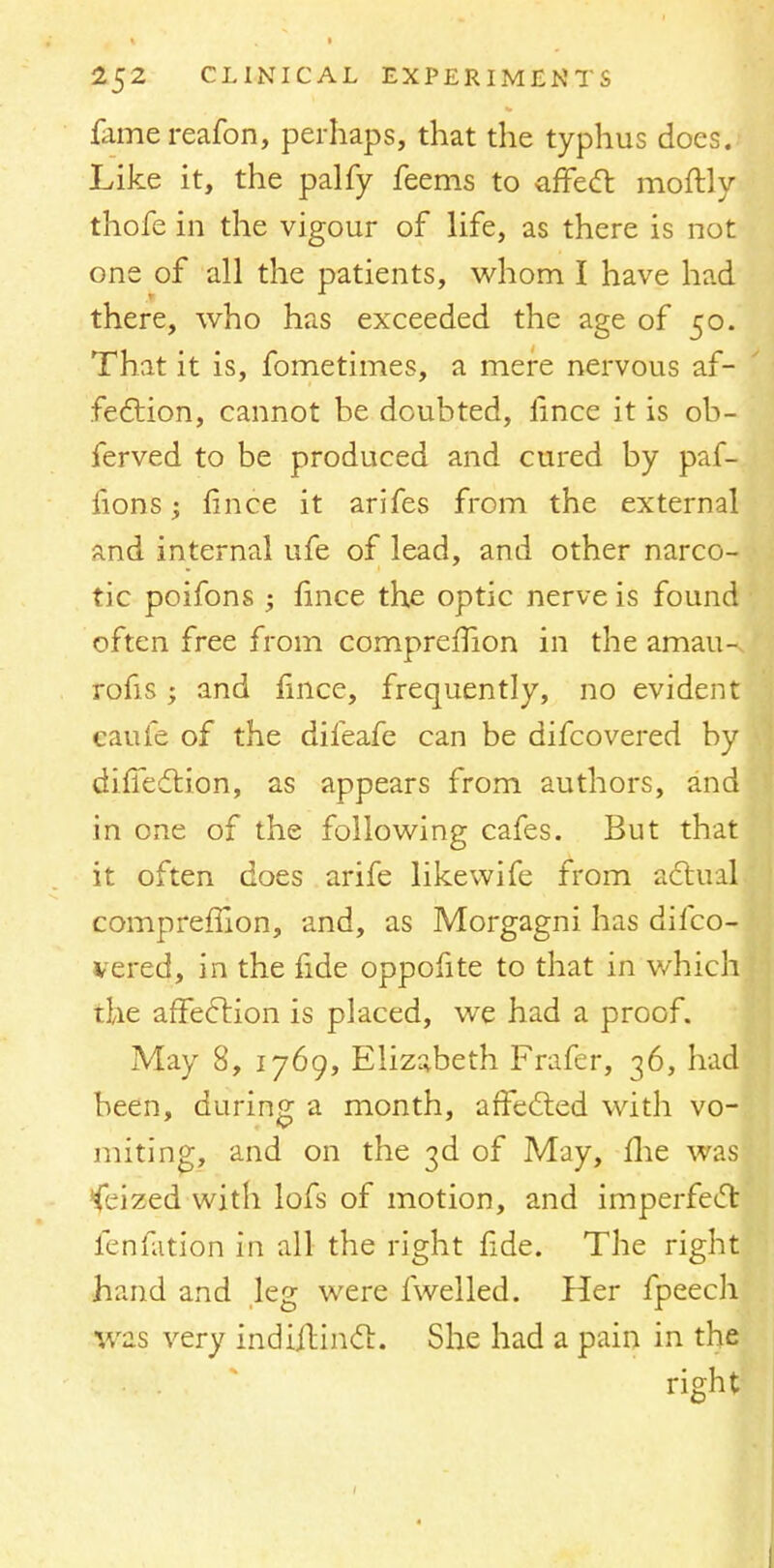 famereafon, perhaps, that the typhus does. Like it, the palfy feems to affect moftly thofe in the vigour of life, as there is not one of all the patients, whom I have had there, who has exceeded the age of 50. That it is, fometimes, a mere nervous af- fection, cannot be doubted, iince it is ob- ferved to be produced and cured by paf- iions; fince it arifes from the external and internal ufe of lead, and other narco- tic poifons ; fince the optic nerve is found often free from compreffion in the amau-, rofis; and fince, frequently, no evident caufe of the difeafe can be difcovered by diffection, as appears from authors, and in one of the following cafes. But that it often does arife likewife from actual compreffion, and, as Morgagni has difco- vered, in the fide oppofite to that in which the affection is placed, we had a proof. May 8, 1769, Elizabeth Frafer, 36, had been, during a month, affected with vo- miting, and on the 3d of May, me was Seized with lofs of motion, and imperfect fenfation in all the right fide. The right hand and leg were fwelled. Her fpeech was very indiilinct. She had a pain in the right