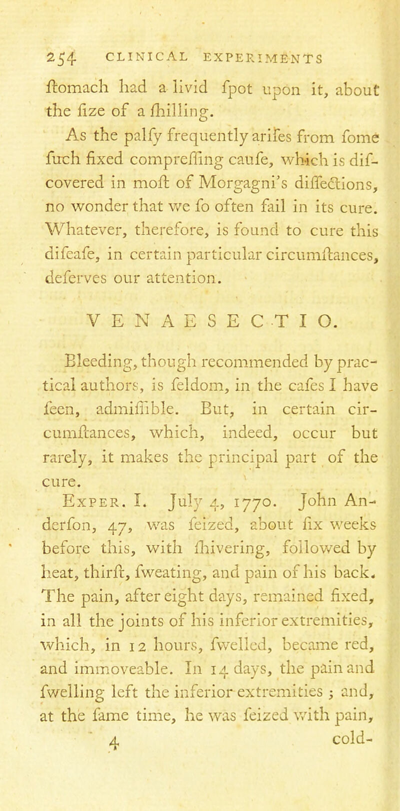 ftomach had a livid fpot upon it, about the fize of a fhilling. As the palfy frequently arifes from fome fuch fixed compremng caufe, which is dif- covered in moft of Morgagni's diffedtions, no wonder that we fo often fail in its cure. Whatever, therefore, is found to cure this difeafe, m certai n particular circumflances, deferves our attention. VENAESECTIO. Bleeding, though recommended by prac- tical authors, is feldom, in the cafes I have feen, admifiible. But, in certain cir- cumflances, which, indeed, occur but rarely, it makes the principal part of the cure. Exper. I. July 4, 1770. John An- derfon, 47, was feized, about fix weeks before this, with mivering, followed by heat, thirft, fweating, and pain of his back. The pain, after eight days, remained fixed, in all the joints of his inferior extremities, which, in 12 hours, fwelled, became red, and immoveable. In 14 days, the pain and fwelling left the inferior extremities ; and, at the fame time, he was feized with pain, 4 cold-