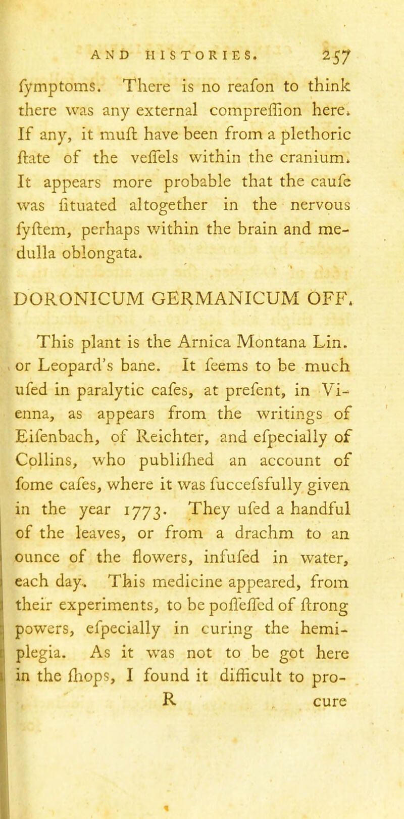 fymptoms. There is no reafon to think there was any external compreffion here* If any, it muft have been from a plethoric ftate of the vefTels within the cranium. It appears more probable that the caufe was htuated altogether in the nervous fyftem, perhaps within the brain and me- dulla oblongata. DORONICUM GERMANICUM OFF. This plant is the Arnica Montana Lin. or Leopard's bane. It feems to be much ufed in paralytic cafes, at prefent, in Vi- enna, as appears from the writings of Eifenbach, of Reichter, and efpecially of Collins, who publifhed an account of fome cafes, where it was fuccefsfully given in the year 1773. They ufed a handful of the leaves, or from a drachm to an ounce of the flowers, infufed in water, each day. This medicine appeared, from their experiments, to be pofTeffed of ftrong powers, efpecially in curing the hemi- plegia. As it was not to be got here in the mops, I found it difficult to pro- R cure