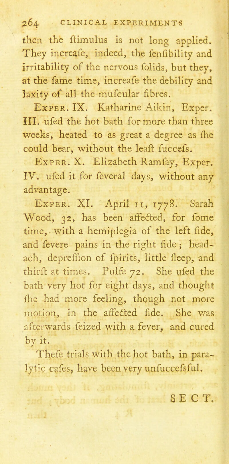 then the flimulus is not long applied. They increafe, indeed, the fenfibility and irritability of the nervous folids, but they, at the fame time, increafe the debility and laxity of all the mufcular fibres. Exper. IX. Katharine Aikin, Exper. III. ufed the hot bath for more than three weeks, heated to as great a degree as me could bear, without the leaft fuccefs. Exper. X. Elizabeth Ramfay, Exper. IV. ufed it for feveral days, without any advantage. Exper. XI. April 11, 1778. Sarah Wood, 32, has been affected, for fome time, with a hemiplegia of the left fide, and fevere pains in the right ride; head- ach, depreflion of fpirits, little ileep, and thirft at times. Pulfe 72. She ufed the bath very hot for eight days, and thought me had more feeling, though not more motion, in the aftedted fide. She was afterwards feized with a fever, and cured by it. Thefe trials with the hot bath, in para- lytic cafes, have been very unfuccefsful. SECT.