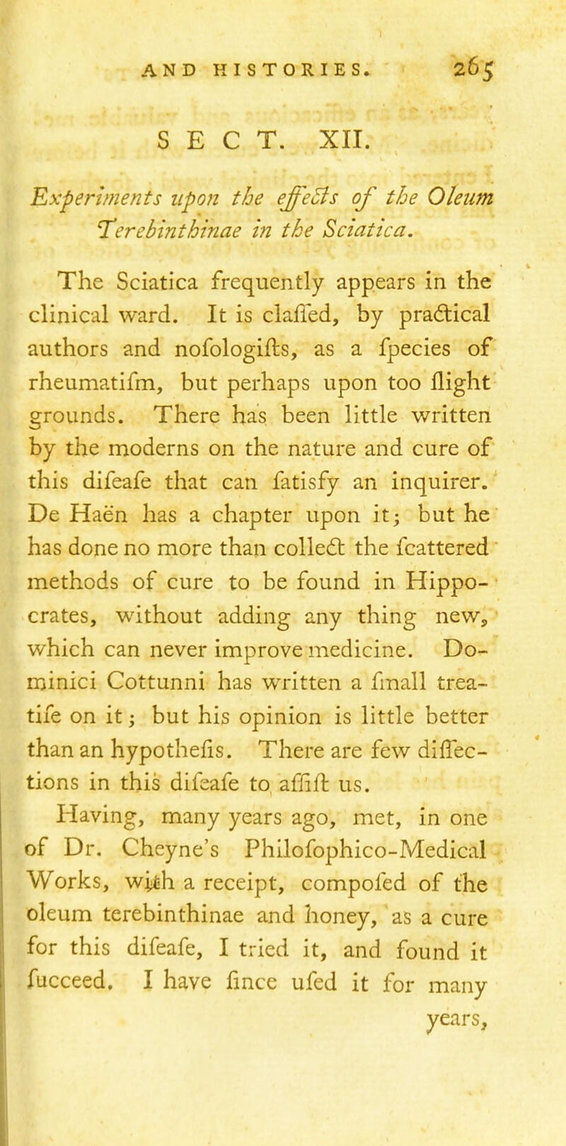 SECT. XII. Experiments upon the effeBs of the Oleum Terebinthinae in the Sciatica. The Sciatica frequently appears in the clinical ward. It is claffed, by practical authors and nofologifts, as a fpecies of rheumatifm, but perhaps upon too flight grounds. There has been little written by the moderns on the nature and cure of this difeafe that can fatisfy an inquirer. De Haen has a chapter upon it; but he has done no more than collect the fcattered methods of cure to be found in Hippo- crates, without adding any thing new, which can never improve medicine. Do- minici Cottunni has written a fmall trea- tife on it; but his opinion is little better than an hypothecs. There are few diffec- tions in this difeafe to affift us. Having, many years ago, met, in one of Dr. Cheyne's Philofophico-Medical Works, with a receipt, compofed of the oleum terebinthinae and honey, as a cure for this difeafe, I tried it, and found it fucceed. I have fmce ufed it for many years,