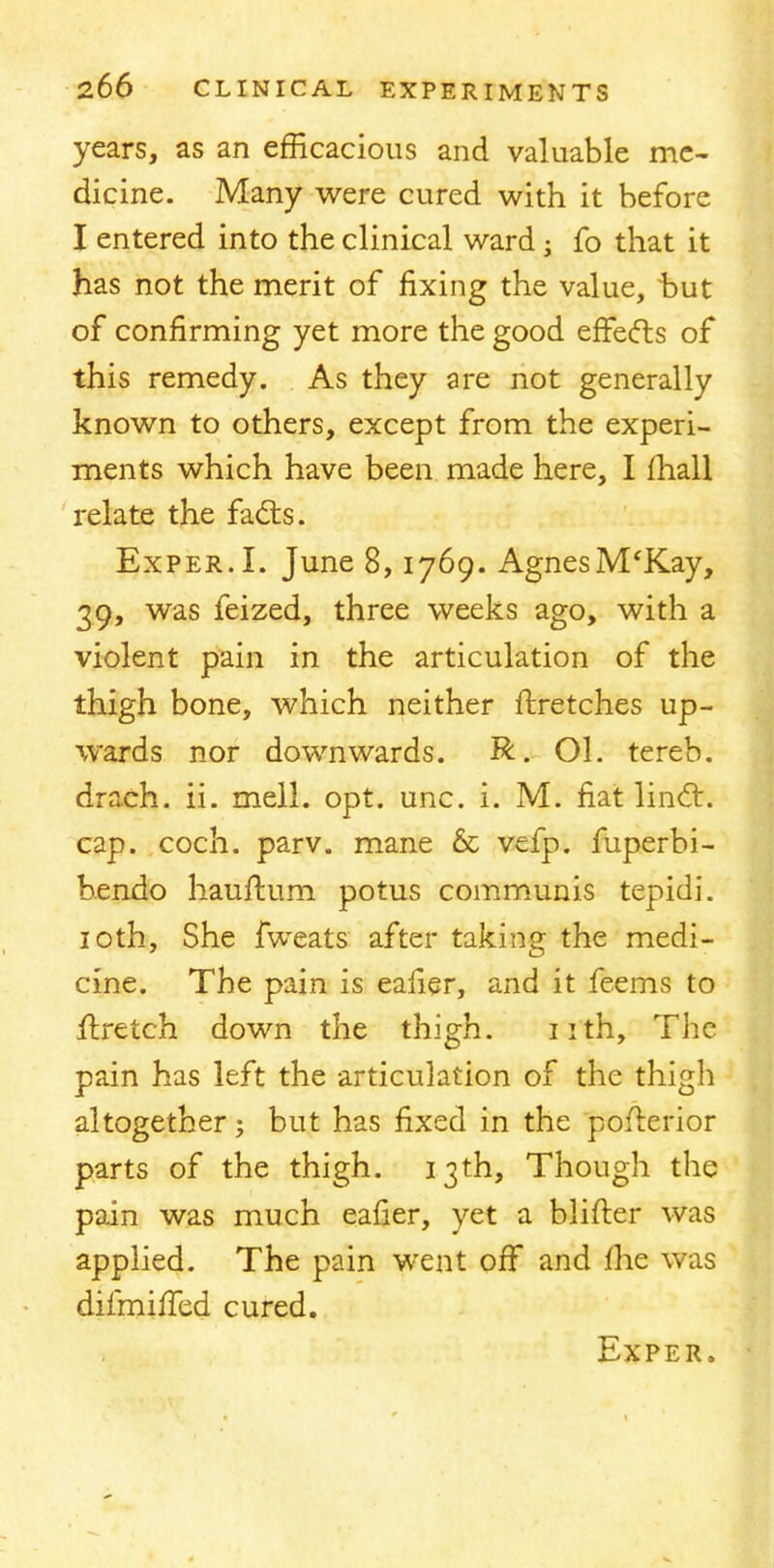 years, as an efficacious and valuable me- dicine. Many were cured with it before I entered into the clinical ward; fo that it has not the merit of fixing the value, hut of confirming yet more the good effects of this remedy. As they are not generally known to others, except from the experi- ments which have been made here, I mall relate the facts. Exper.I. June 8,1769. AgnesM'Kay, 39, was feized, three weeks ago, with a violent pain in the articulation of the thigh bone, which neither ftretches up- wards nor downwards. R. Ol. tereb. drach. ii. mell. opt. unc. i. M. fiat linct. cap. coch. parv. mane 6c vefp. fuperbi- bendo hauftum potus communis tepidi. 10th, She fweats after taking the medi- cine. The pain is ealier, and it feems to ftretch down the thigh. 11th, The pain has left the articulation of the thigh altogether j but has fixed in the pofterior parts of the thigh. 13th, Though the pain was much eafier, yet a blifter was applied. The pain went off and me was difmiffed cured. Exper.