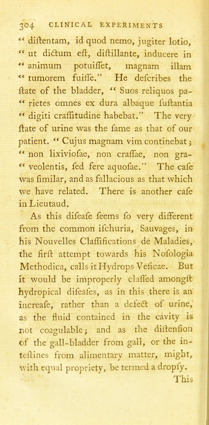 ?* diftentam, id quod nemo, jugiter lotio,  ut dictum eft, diftillante, inducere in  animum potuiffet, magnam illam *' tumorem fuiffe. He defcribes the ftate of the bladder,  Suos reliquos pa-  rietes omnes ex dura albaque fuftantia  digiti craffitudine habebat. The very ftate of urine was the fame as that of our patient.  Cujus magnam vim continebat;  non lixiviofae, non craffae, non gra- te veolentis, fed fere aquofae. The cafe was fimilar, and as fallacious as that which we have related. There is another cafe in Lieutaud. As this difeafe feems fo very different from the common ifchuria, Sauvages, in his Nouvelles Claffifications de Maladies, the firft attempt towards his Nofologia Methodica, calls it Hydrops Velicae. But it would be improperly clafled amongft hydropical difeafes, as in this there is an' increafe, rather than a defect of urine, as the fluid contained in the cavity is not coagulable; and as the diftenfion of the gall-bladder from gall, or the in- teftines from alimentary matter, might, with equal propriety, be termed a dropfy. This