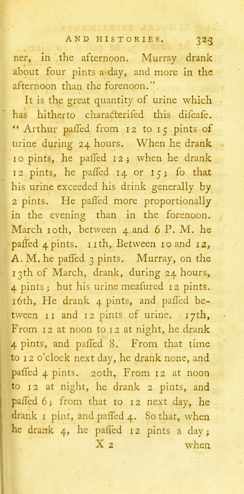 ner, in the afternoon. Murray drank about four pints a day, and more in the afternoon than the forenoon.. It is the great quantity of urine which has hitherto charadterifed this difeafe.  Arthur paffed from 12 to 15 pints of urine during 24 hours. When he drank. 10 pints, he paiTed 12 1 when he drank 12 pints, he paffed 14 or 15; fo that his urine exceeded his drink generally by 2 pints. He paffed more proportionally in the evening than in the forenoon. March 10th, between 4.and 6 P. M. he •paffed 4pints, nth, Between 10 and 12, A. M. he paffed 3 pints. Murray, on the 13th of March, drank, during 24 hours, 4 pints ; but his urine meafured 12 pints. 16th, He drank 4 pints, and paffed be- tween 11 and 12 pints of urine. 17th, From 12 at noon to 12 at night, he drank 4 pints, and paffed 8. From that time to 12 o'clock next day, he drank none, and paffed 4 pints. 20th, From 12 at noon to 12 at night, he drank 2 pints, and paffed 6; from that to 12 next day, he drank 1 pint, and paffed 4. So that, when he drank 4, he paffed 12 pints a day; X 2 when