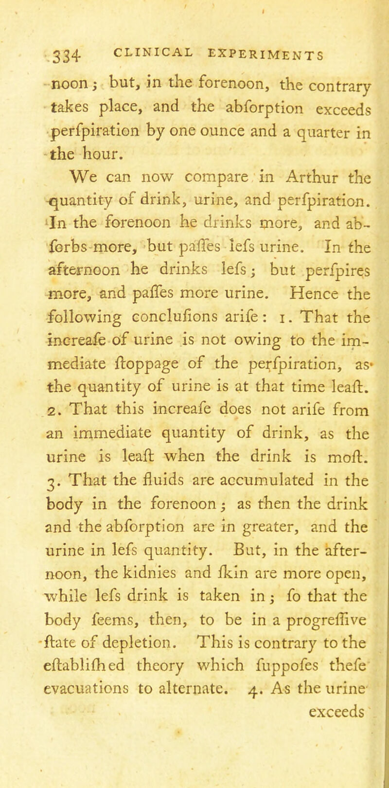 noon j but, in the forenoon, the contrary takes place, and the abforption exceeds perfpiration by one ounce and a quarter in the hour. We can now compare in Arthur the quantity of drink, urine, and perfpiration. In the forenoon he drinks more, and ab- forbs more, but paffes lefs urine. In the afternoon he drinks lefs; but perfpires more, and paffes more urine. Hence the following conclusions arife: i. That the increase-of urine is not owing to the im- mediate ftoppage of the perfpiration, as* the quantity of urine is at that time leaft. 2. That this increafe does not arife from an immediate quantity of drink, as the urine is leaft when the drink is moft. 3. That the fluids are accumulated in the body in the forenoon • as then the drink and the abforption are in greater, and the urine in lefs quantity. But, in the after- noon, the kidnies and fkin are more open, while lefs drink is taken in; fo that the body feems, then, to be in a progreflive ftate of depletion. This is contrary to the eftablifhed theory which fuppofes thefe evacuations to alternate. 4. As the urine exceeds