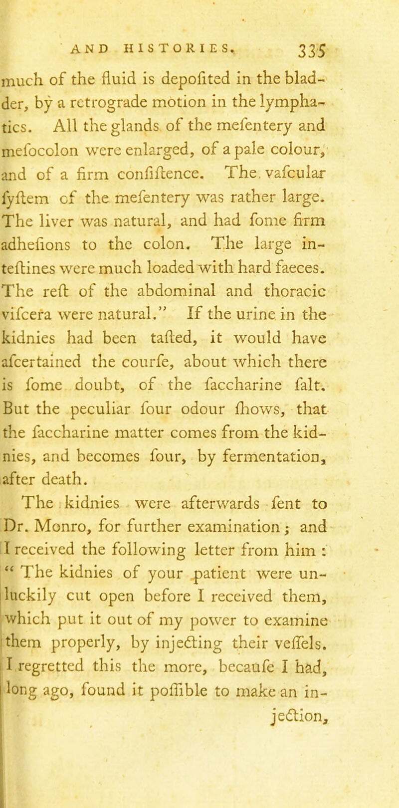 much of the fluid is depofited in the blad- der, by a retrograde motion in the lympha- tics. All the glands of the mefentery and melbcolon were enlarged, of a pale colour, and of a firm confidence. The.vafcular fyftem of the mefentery was rather large. The liver was natural, and had fome firm adhefions to the colon. The large in- terlines were much loaded with hard faeces. The reft of the abdominal and thoracic vifcera were natural. If the urine in the kidnies had been tafled, it would have afcertained the courfe, about which there is fome doubt, of the faccharine fait. But the peculiar four odour mows, that the faccharine matter comes from the kid- nies, and becomes four, by fermentation, after death. The kidnies were afterwards fent to Dr. Monro, for further examination; and I received the following letter from him :  The kidnies of your patient were un- luckily cut open before I received them, which put it out of my power to examine them properly, by injecting their veffels. iI.regretted this the more, bccaufe I had, long ago, found it poffible to make an in- jection,