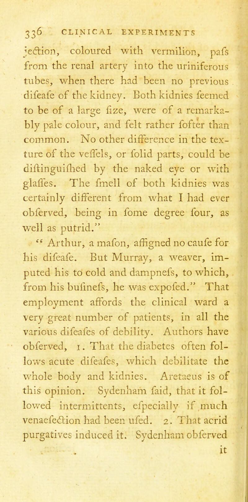 jection, coloured with vermilion, pafs from the renal artery into the uriniferous tubes, when there had been no previous difeafe of the kidney. Both kidnies feemed to be of a large fize, were of a remarka- bly pale colour, and felt rather fofter than common. No other difference in the tex- ture of the veffels, or folid parts, could be diftinguimed by the naked eye or with glafies. The fmell of both kidnies was certainly different from what I had ever obferved, being in fome degree four, as wTell as putrid. ef Arthur, a mafon, affigned no caufe for his difeafe. But Murray, a weaver, im- puted his td cold and dampnefs, to which, from his bulinefs, he was expofed. That employment affords the clinical ward a very great number of patients, in all the various difeafes of debility. Authors have obferved, i. That the diabetes often fol- lows acute difeafes, which debilitate the whole body and kidnies. Aretaeus is of this opinion. Sydenham faid, that it fol- lowed intermittents, efpeciaily if much venaefeclion had been ufed. 2. That acrid purgatives induced it. Sydenham obferved it