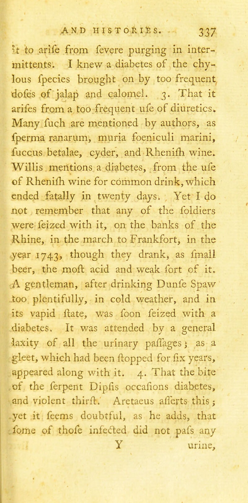 rc to arife from fevere purging in inter- mittens. I knew a diabetes of the chy- lous fpecies brought on by too frequent dofes of jalap and calomel. 3. That it arifes from a too frequent ufe of diuretics. Many fuch are mentioned by authors, as fperma ranarum, muria foeniculi marini, fuccus betalae, cyder, and Rhenifh wine. Willis mentions a diabetes, from the ufe of Rhenifh wine for common drink, which ended fatally in twenty days. Yet I do not remember that any of the foldiers were feized with it, on the banks of the Rhine, in the march to Frankfort, in the year 1743, though they drank, as fmall beer, the moft acid and weak fort of it. .A gentleman, after drinking Dunfe Spaw too plentifully, in cold weather, and in its vapid ftate, Was foon feized with a diabetes. It was attended by a general •laxity of all the urinary paiTagesj as a gleet, which had been flopped for fix years, appeared along with it. 4. That the bite of the ferpent Dipfis occafions diabetes, and violent thirft. Aretaeus alferts this; .yet it feems doubtful, as he adds, that . fome of thofe infected did not pafs any Y urine,