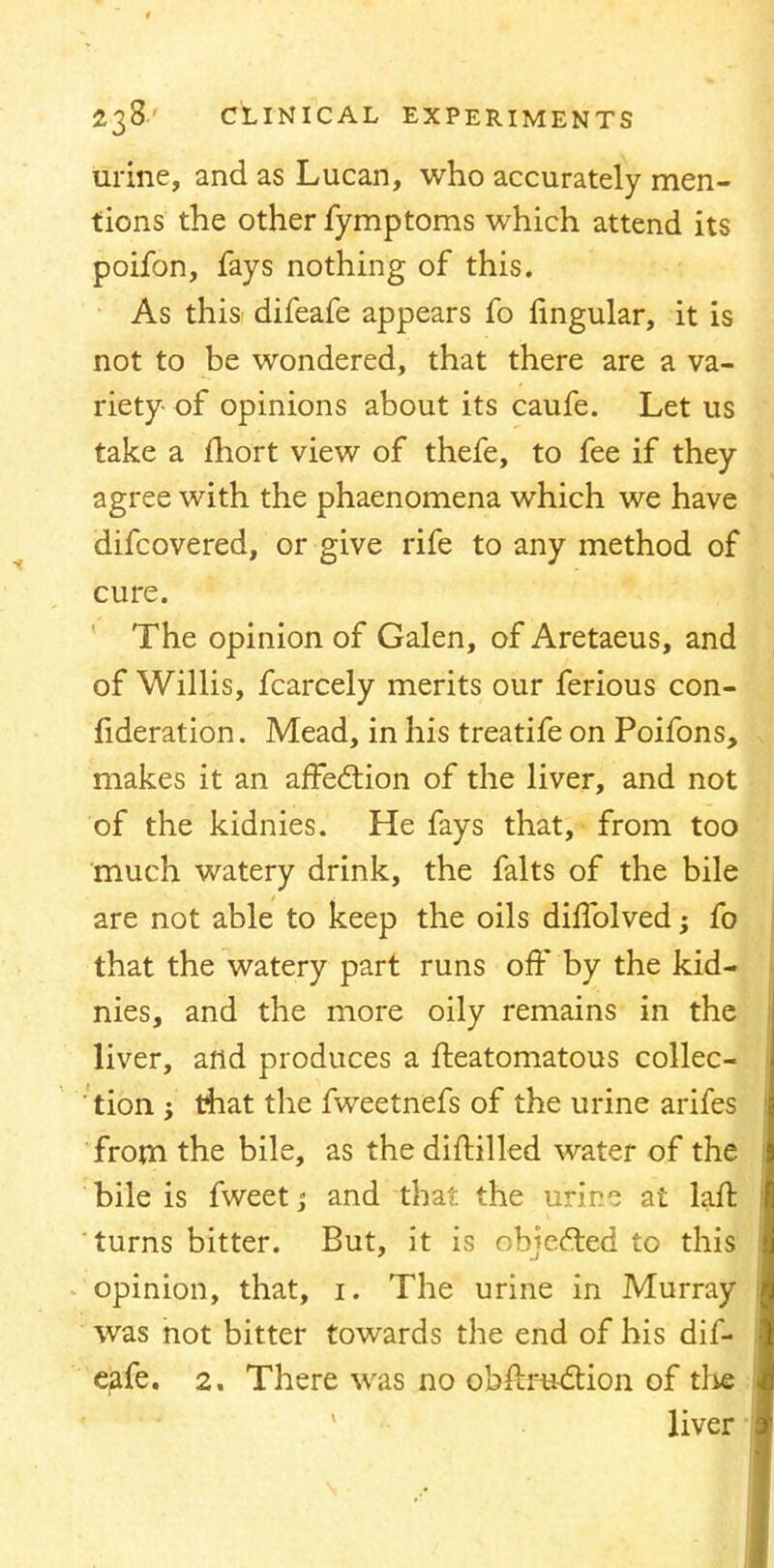 urine, and as Lucan, who accurately men- tions the other fymptoms which attend its poifon, fays nothing of this. As this difeafe appears fo lingular, it is not to be wondered, that there are a va- riety- of opinions about its caufe. Let us take a fhort view of thefe, to fee if they agree with the phaenomena which we have difcovered, or give rife to any method of cure. The opinion of Galen, of Aretaeus, and of Willis, fcarcely merits our ferious con- fideration. Mead, in his treatife on Poifons, makes it an affection of the liver, and not of the kidnies. He fays that, from too much watery drink, the falts of the bile are not able to keep the oils dhTolved; fo that the watery part runs off by the kid- nies, and the more oily remains in the liver, and produces a fteatomatous collec- tion ; that the fweetnefs of the urine arifes from the bile, as the diftilled water of the bile is fweet; and that the urine at lafr. turns bitter. But, it is objected to this opinion, that, 1. The urine in Murray was not bitter towards the end of his dif- eafe. 2. There was no obstruction of the liver