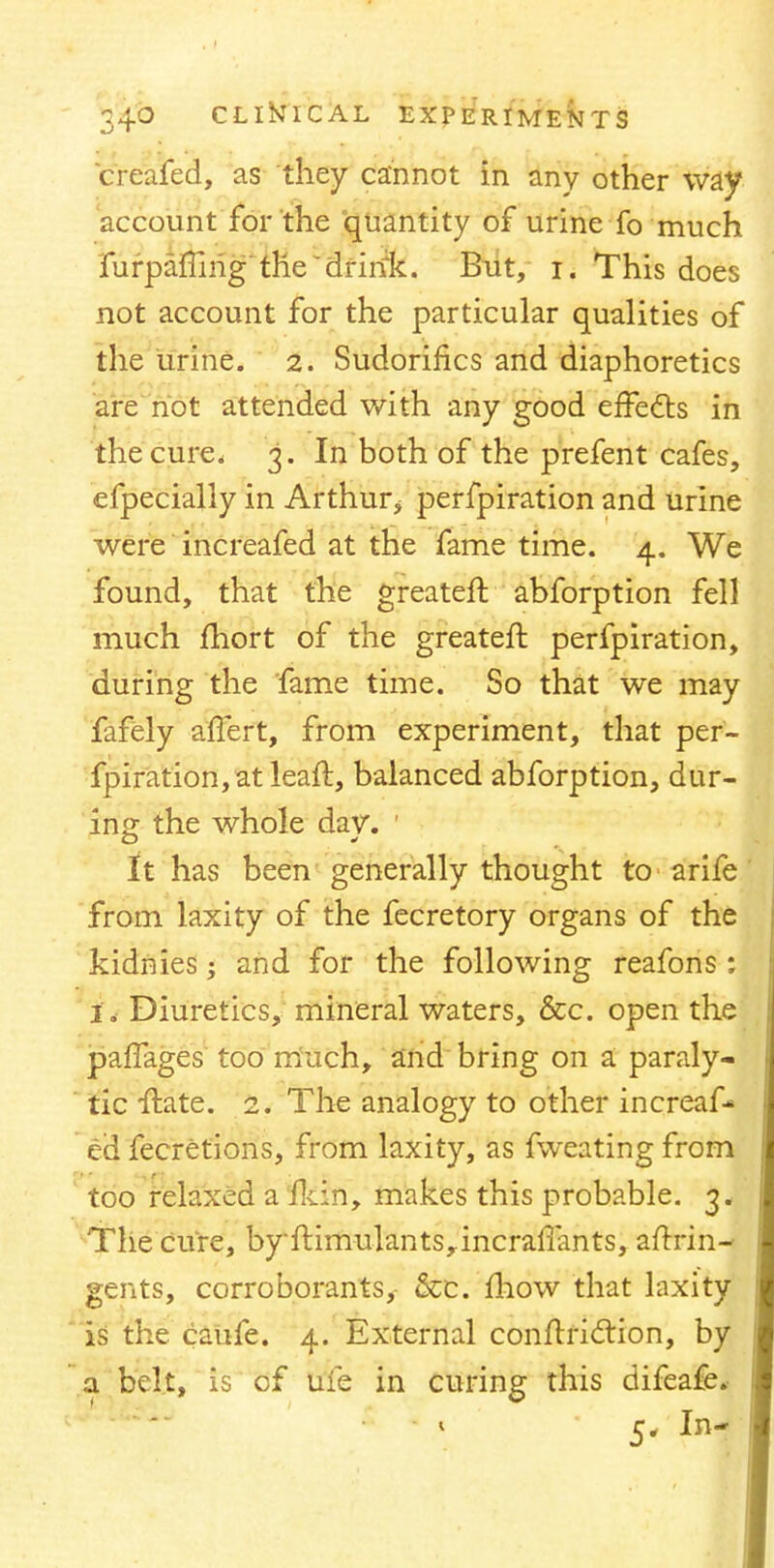 creafed, as they cannot in any other way account for the quantity of urine fo much furpaffirig the drink. But, i. This does not account for the particular qualities of the urine. 2. Sudorifics and diaphoretics are not attended with any good effects in the cure. 3. In both of the prefent cafes, efpecially in Arthur.* perfpiration and urine were increafed at the fame time. 4. We found, that the greateft. abforption fell much fhort of the greateft perfpiration, during the fame time. So that we may fafely affert, from experiment, that per- fpiration, at leaft, balanced abforption, dur- ing the whole dav\ 1 it has been generally thought to arife from laxity of the fecretory organs of the kidnies; and for the following reafons; 1. Diuretics, mineral waters, &c. open the paffages too much, and bring on a paraly- tic ftate. 2. The analogy to other increaf- ed fecretions, from laxity, as fweating from too relaxed a fkin, makes this probable. 3. The cure, byftimulantsrincrafiants, aftrin- gents, corroborants, &c. mow that laxity is the caufe. 4. External conftridtion, by a belt, is of ufe in curing this difeafe. 5. In-