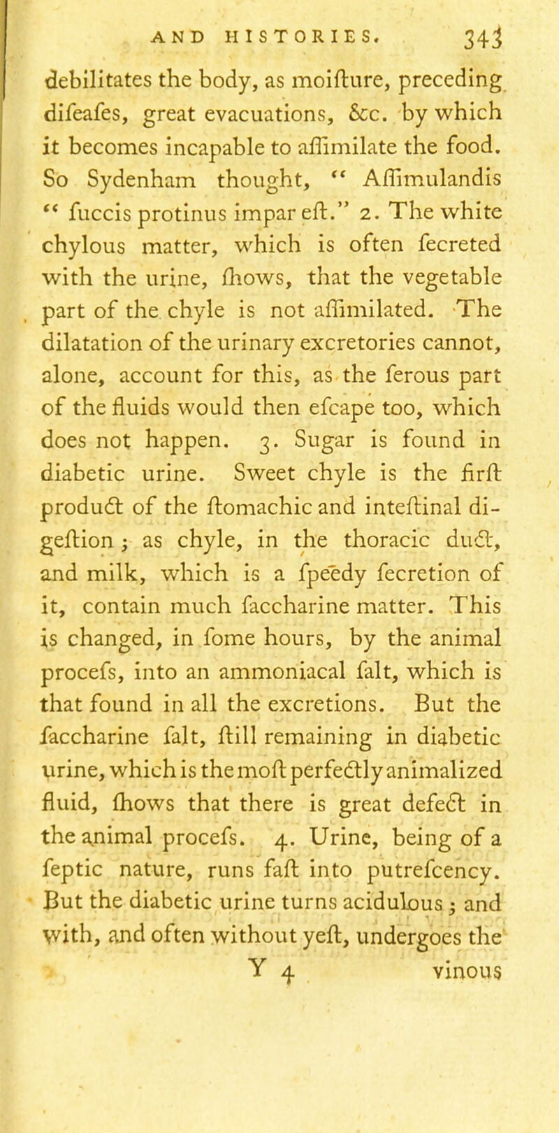 debilitates the body, as moifture, preceding difeafes, great evacuations, Sec. by which it becomes incapable to affimilate the food. So Sydenham thought, (t Ammulandis  fuccis protinus impar eft. 2. The white chylous matter, which is often fecreted with the urine, mows, that the vegetable part of the chyle is not affimilated. The dilatation of the urinary excretories cannot, alone, account for this, as the ferous part of the fluids would then efcape too, which does not happen. 3. Sugar is found in diabetic urine. Sweet chyle is the firft product of the ftomachic and inteftinal di- geftion ; as chyle, in the thoracic duct, and milk, which is a fpeedy fecretion of it, contain much faccharine matter. This is changed, in fome hours, by the animal procefs, into an ammoniacal fait, which is that found in all the excretions. But the faccharine fait, ftill remaining in diabetic urine, which is the moft perfectly animalized fluid, mows that there is great defect in the animal procefs. 4. Urine, being of a feptic nature, runs faft into putrefcency. But the diabetic urine turns acidulous and with, and often without yeft, undergoes the Y 4 vinous