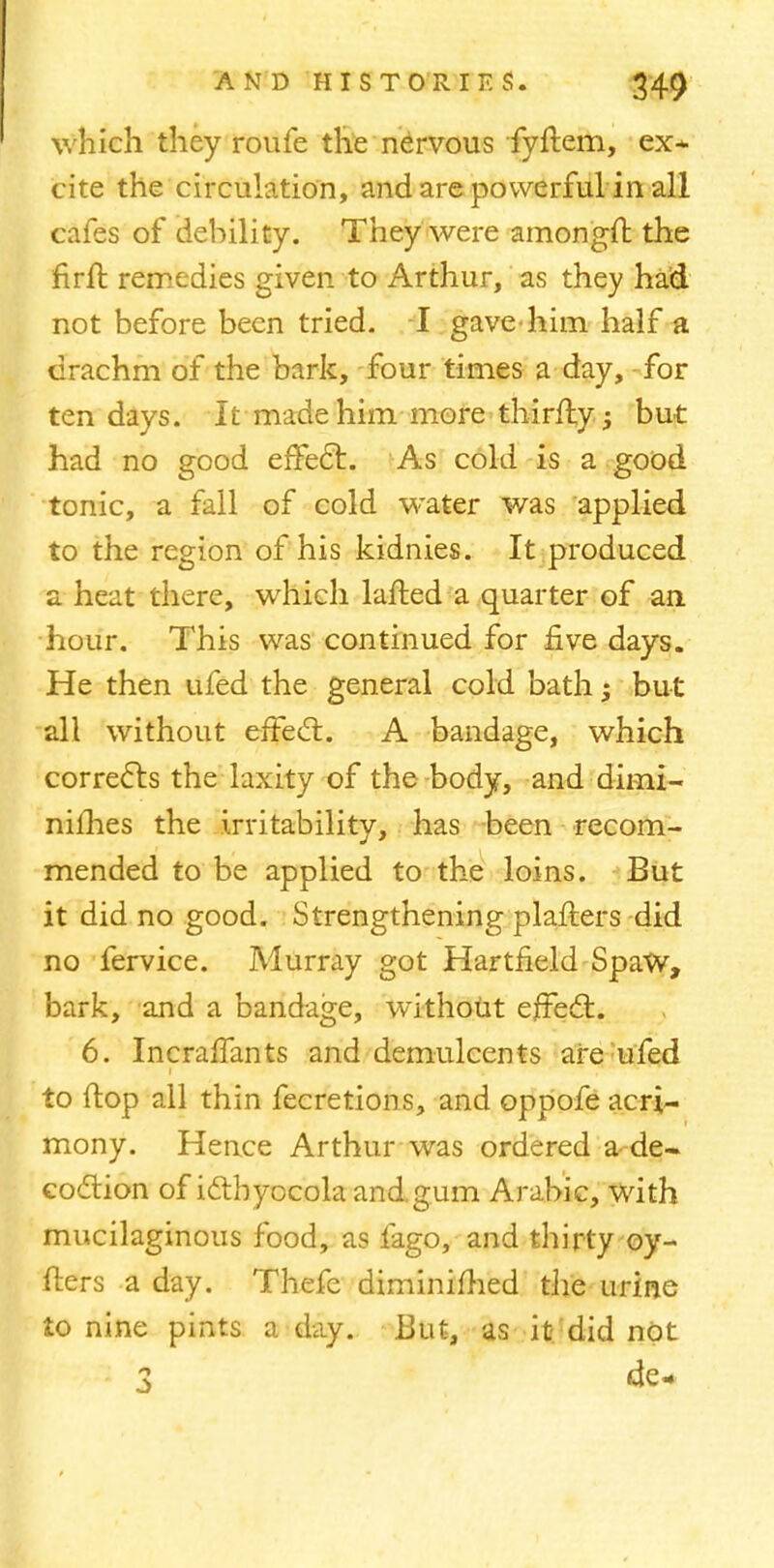 which they roufe the nervous fyftem, ex* cite the circulation, and are powerful in all cafes of debility. They were amongit the nrlt remedies given to Arthur, as they had not before been tried. I gave him half a drachm of the bark, four times a day, for ten days. It made him more thirfly; but had no good effect.. As cold is a good tonic, a fall of cold water was applied to the region of his kidnies. It produced a heat there, which lafted a quarter of an hour. This was continued for five days. He then ufed the general cold bath 5 but all without effect. A bandage, which corrects the laxity of the body, and dimi- nifhes the irritability, has been recom- mended to be applied to the loins. But it did no good. Strengthening plafters did no fervice. Murray got Hartneld SpaW, bark, and a bandage, without effect. 6. Incralfants and demulcents are ufed to ftop all thin fecretions, and oppofe acri- mony. Hence Arthur was ordered a-de- coction of icthyocola and.gum Arabic, with mucilaginous food, as fago, and thirty oy- fters a day. Thefe diminifhed the urine to nine pints a day. But, as it- did not 2 de-