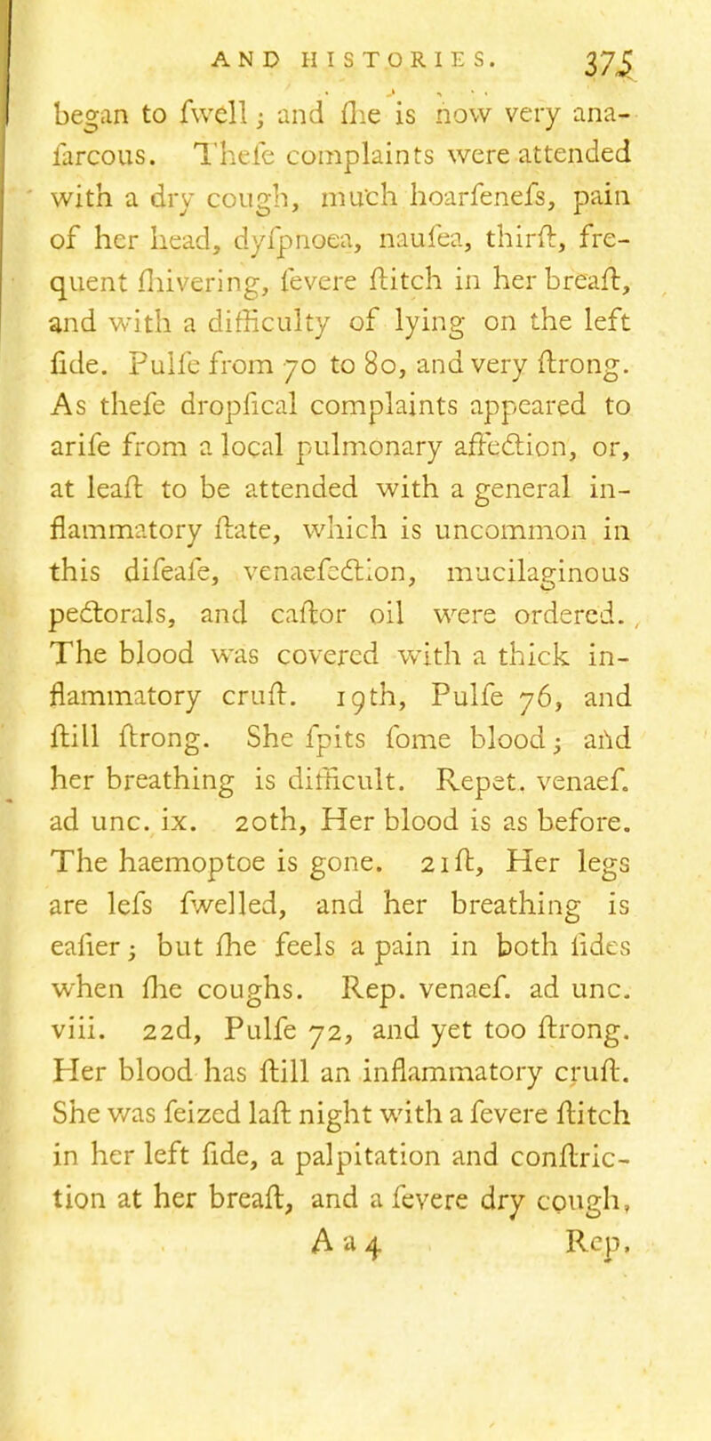 began to fwell; and flie is now very ana- farcous. Thefe complaints were attended with a dry cough, much hoarfenefs, pain of her head, dyfpnoea, naufea, third, fre- quent fhivering, fevere flitch in her breaff, and with a difficulty of lying on the left fide. Pulfe from 70 to 80, and very flrong. As thefe dropfical complaints appeared to arife from a local pulmonary affection, or, at leafl to be attended with a general in- flammatory flate, which is uncommon in this difeafe, venaefeclion, mucilaginous pectorals, and caftor oil were ordered. , The blood was covered with a thick in- flammatory crufl. 19th, Pulfe 76, and ftill flrong. She fpits fome blood; and her breathing is difficult. Repet. venaef. ad unc. ix. 20th, Her blood is as before. The haemoptoe is gone. 2iff, Her legs are lefs fwelled, and her breathing is ealier -y but fhe feels a pain in both fides when me coughs. Rep. venaef. ad unc. viii. 22d, Pulfe 72, and yet too flrong. Her blood has frill an inflammatory cruft. She was feized lafl night with a fevere flitch in her left fide, a palpitation and conflric- tion at her breafl, and a fevere dry cough, A»4 Rep,