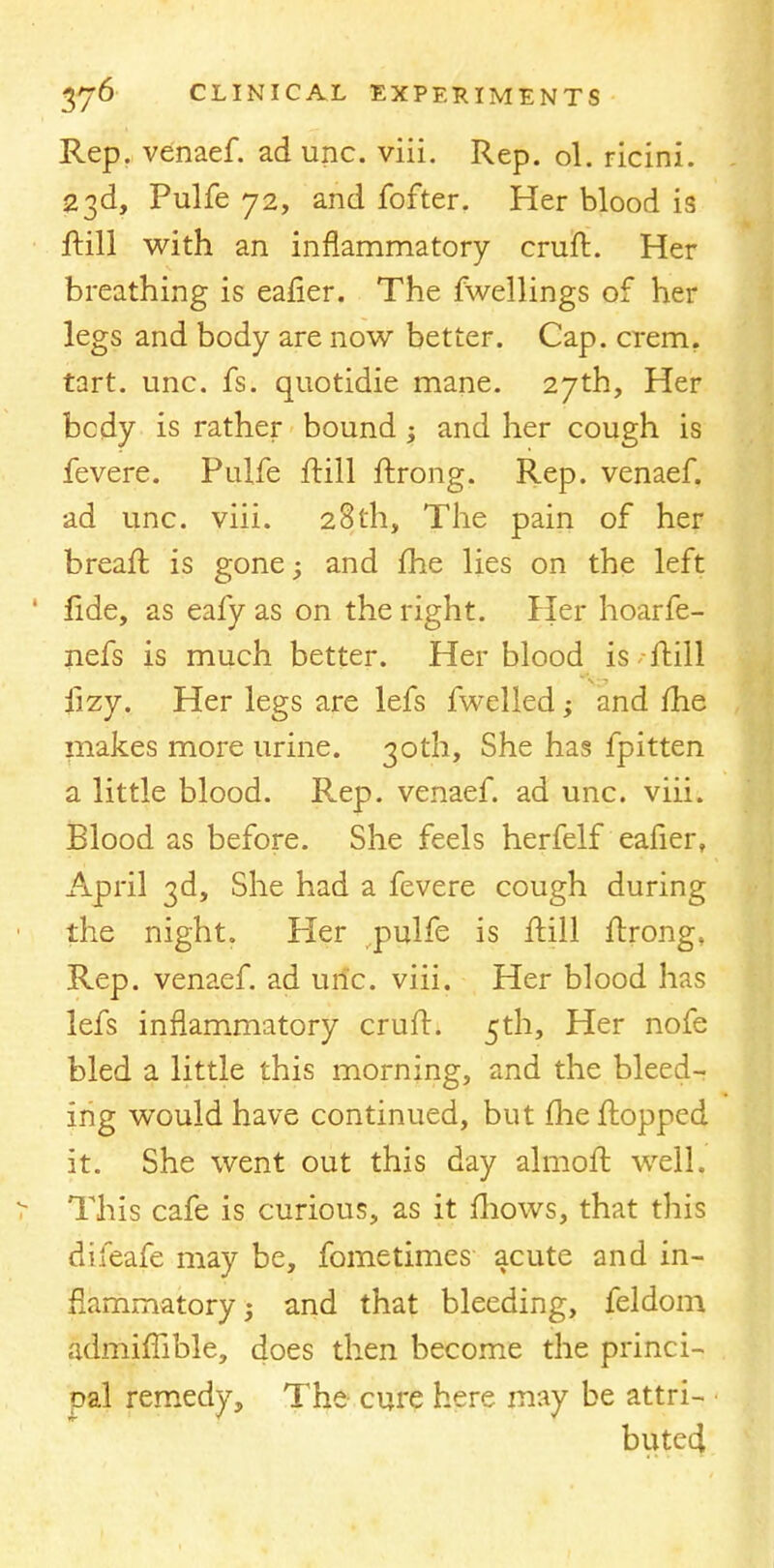 Rep. venaef. ad unc. viii. Rep. ol. ricini. 23d, Pulfe 72, and fofter. Her blood is ftill with an inflammatory cruft. Her breathing is eafier. The fwellings of her legs and body are now better. Cap. crem. tart. unc. fs. quotidie mane. 27th, Her bcdy is rather bound; and her cough is fevere. Pulfe ftill ftrong. Rep. venaef. ad unc. viii. 28th, The pain of her breaft is gone; and me lies on the left fide, as eafy as on the right. Pier hoarfe- nefs is much better. Her blood is - ftill iizy. Her legs are lefs fwelled; and me makes more urine. 30th, She has fpitten a little blood. Rep. venaef. ad unc. viii. Blood as before. She feels herfelf eafier, April 3d, She had a fevere cough during the night. Her pulfe is ftill ftrong, Rep. venaef. ad uric. viii. Her blood has lefs inflammatory cruft. 5th, Her nofe bled a little this morning, and the bleed- ing would have continued, but fhe flopped it. She went out this day almoft well. This cafe is curious, as it fliows, that this difeafe may be, fometimes acute and in- flammatory j and that bleeding, feldom admifiible, does then become the princi- pal remedy, The cure here may be attri- • butecl