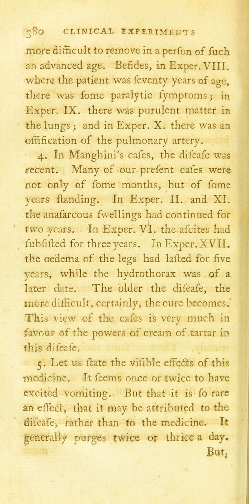 more difficult to remove in a perfon of fuch an advanced age. Befides, in Exper. VIII. where the patient was feventy years of age, there was fome paralytic fymptoms; in Exper. IX. there was purulent matter in the lungs; and in Exper. X. there was an omfication of the pulmonary artery. 4. In Manghini's cafes, the difeafe was recent. Many of our prefent cafes were not only of fome months, but of fome years {landing. In Exper. II. and XI. the anafarcous fwellings had continued for two years. In Exper. vi. the afcites had fubfifted for three years. In Exper. XVII. the oedema of the legs had lafted for five years, while the hydrothorax was of a later date. The older the difeafe, the more difficult, certainly, the cure becomes.' This view of the cafes is very much in favour of the powers of cream of tartar in this difeafe. 5. Let us ftate the vifible effecls of this medicine. It feems once or twice to have excited vomiting. But that it is fo rare an erfec~t, that it may be attributed to the difeafe, rather than to the medicine. It generally purges twice or thrice a day.