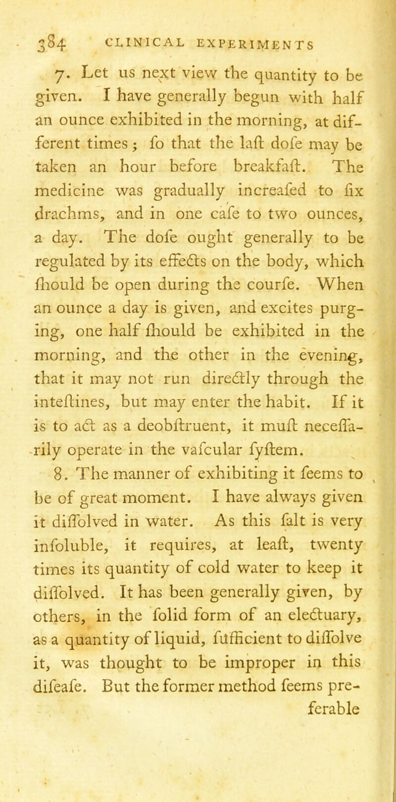 7. Let us next view the quantity to be given. I have generally begun with half an ounce exhibited in the morning, at dif- ferent times; fo that the laft dofe may be taken an hour before breakfaft. The medicine was gradually increafed to fix drachms, and in one cafe to two ounces, a day. The dofe ought generally to be regulated by its effects on the body, which mould be open during the courfe. When an ounce a day is given, and excites purg- ing, one half mould be exhibited in the morning, and the other in the evening, that it may not run directly through the inteltines, but may enter the habit. If it is to act as a deobftruent, it mult neceffa- rily operate in the vafcular fyftem. 8. The manner of exhibiting it feems to be of great moment. I have always given it diffolved in water. As this fait is very infoluble, it requires, at leaft, twenty times its quantity of cold water to keep it dilfolved. It has been generally given, by others, in the folid form of an electuary, as a quantity of liquid, fufhcient to dhTolve it, was thought to be improper in this difeafe. But the former method feems pre- ferable