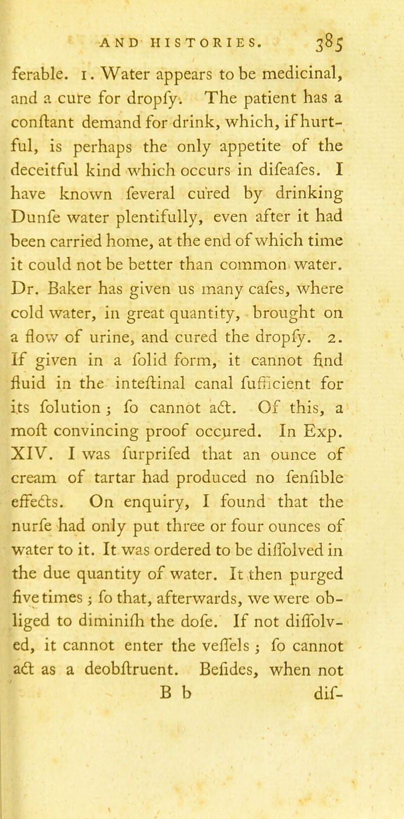 ferable. i. Water appears to be medicinal, and a cure for dropfy. The patient has a conftant demand for drink, which, if hurt- ful, is perhaps the only appetite of the deceitful kind which occurs in difeafes. I have known feveral cured by drinking Dunfe water plentifully, even after it had been carried home, at the end of which time it could not be better than common water. Dr. Baker has given us many cafes, where cold water, in great quantity, brought on a flow of urine, and cured the dropfy. 2. If given in a folid form, it cannot find fluid in the inteftinal canal fufficient for its folution ; fo cannot act. Of this, a moft convincing proof occured. In Exp. XIV. I was furprifed that an ounce of cream of tartar had produced no fenfible effects. On enquiry, I found that the nurfe had only put three or four ounces of water to it. It was ordered to be dillblved in the due quantity of water. It then purged five times; fo that, afterwards, we were ob- liged to diminilli the dofe. If not diffolv- ed, it cannot enter the veflels; fo cannot act as a deobftruent. Befides, when not B b dif-