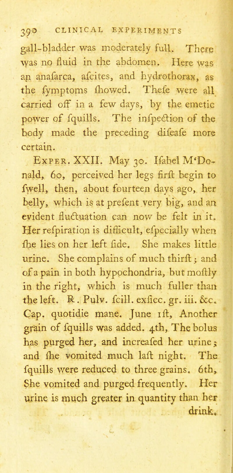 gall-bladder was moderately full. There was no fluid in the abdomen. Here was an anafarca, afcites, and hydrothorax, as the fymptoms mowed. Thefe were all carried off in a few days, by the emetic power of fquills. The inflection of the body made the preceding difeafe more certain. Exper.XXII. May 30. Ifabel McDo- nald, 60, perceived her legs firft begin to fwell, then, about fourteen days ago, her belly, which is at prefent very big, and an evident fluctuation can now be felt in it. Her refpiration is difficult, efpecially when me lies on her left fide. She makes little urine. She complains of much thirffc; and of a pain in both hypochondria, but moitly in the right, which is much fuller than the left. R. Pulv. fcill. exficc. gr. iii. &c„ Cap. quotidie mane. June 1 ft, Another grain of fquills was added. 4th, The bolus has purged her, and increafed her urine; and me vomited much laft night. The fquills were reduced to three grains. 6th, She vomited and purged frequently. Her urine is much greater in quantity than her drink.