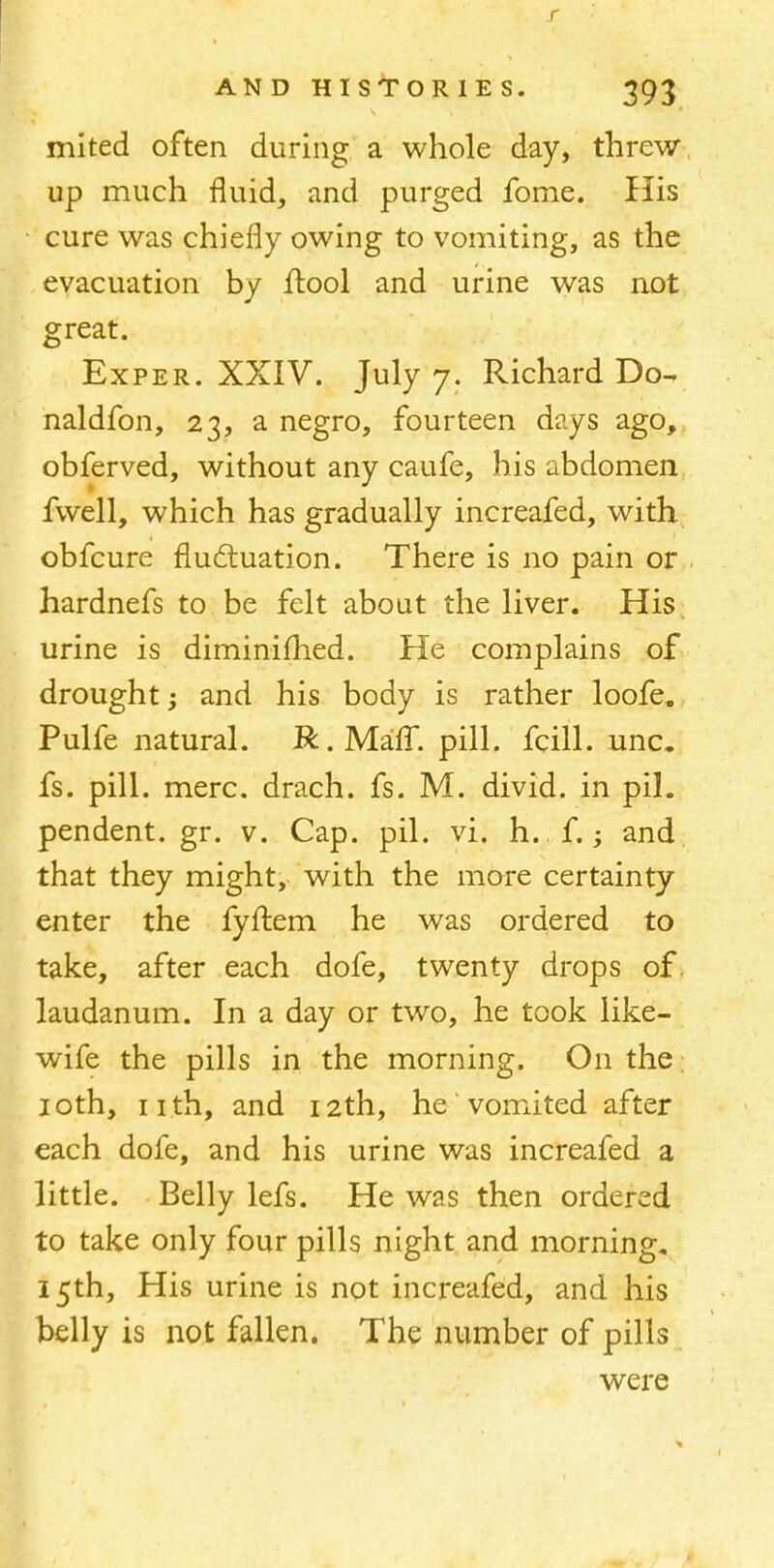 mited often during a whole day, threw up much fluid, and purged fome. His cure was chiefly owing to vomiting, as the evacuation by flool and urine was not great. Exper. XXIV. July 7. Richard Do- naldfon, 23, a negro, fourteen days ago, obferved, without any caufe, his abdomen fwell, which has gradually increafed, with obfcure fluctuation. There is no pain or hardnefs to be felt about the liver. His urine is diminifhed. He complains of drought; and his body is rather loofe. Pulfe natural. R.Maff. pill, fcill. unc. fs. pill. mere, drach. fs. M. divid. in pih pendent, gr. v. Cap. pil. vi. h. f.; and that they might, with the more certainty enter the fyftem he was ordered to take, after each dofe, twenty drops of. laudanum. In a day or two, he took like- wife the pills in the morning. On the 10th, nth, and 12th, he vomited after each dofe, and his urine was increafed a little. Belly lefs. He was then ordered to take only four pills night and morning. 15th, His urine is not increafed, and his belly is not fallen. The number of pills were