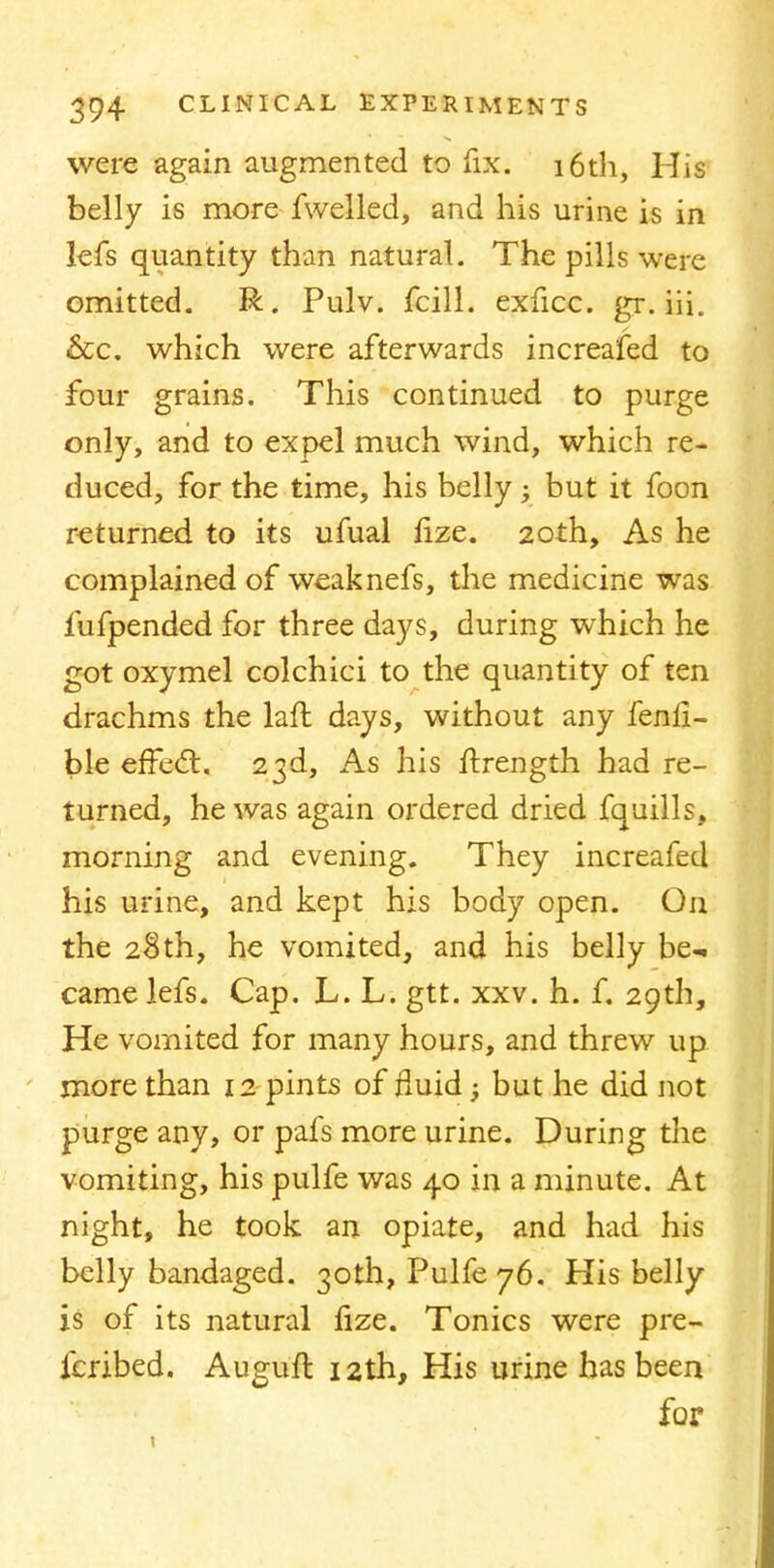 were again augmented to fix. 16th, His belly is more fwelled, and his urine is in lefs quantity than natural. The pills were omitted. R. Pulv. fcill. exficc. gr. iii. &c. which were afterwards increafed to four grains. This continued to purge only, and to expel much wind, which re- duced, for the time, his belly ; but it foon returned to its ufual nze. 20th, As he complained of weaknefs, the medicine was fufpended for three days, during which he got oxymel colchici to the quantity of ten drachms the laft days, without any fenli- ble effect. 23d, As his ftrength had re- turned, he was again ordered dried fquills, morning and evening. They increafed his urine, and kept his body open. On the 28th, he vomited, and his belly be- came lefs. Cap. L. L. gtt. xxv. h. f. 29th, He vomited for many hours, and threw up more than 12 pints of fluid; but he did not purge any, or pafs more urine. During the vomiting, his pulfe was 40 in a minute. At night, he took an opiate, and had his belly bandaged. 30th, Pulfe 76. His belly is of its natural nze. Tonics were pre- fcribed. Auguft 12th, His urine has been for