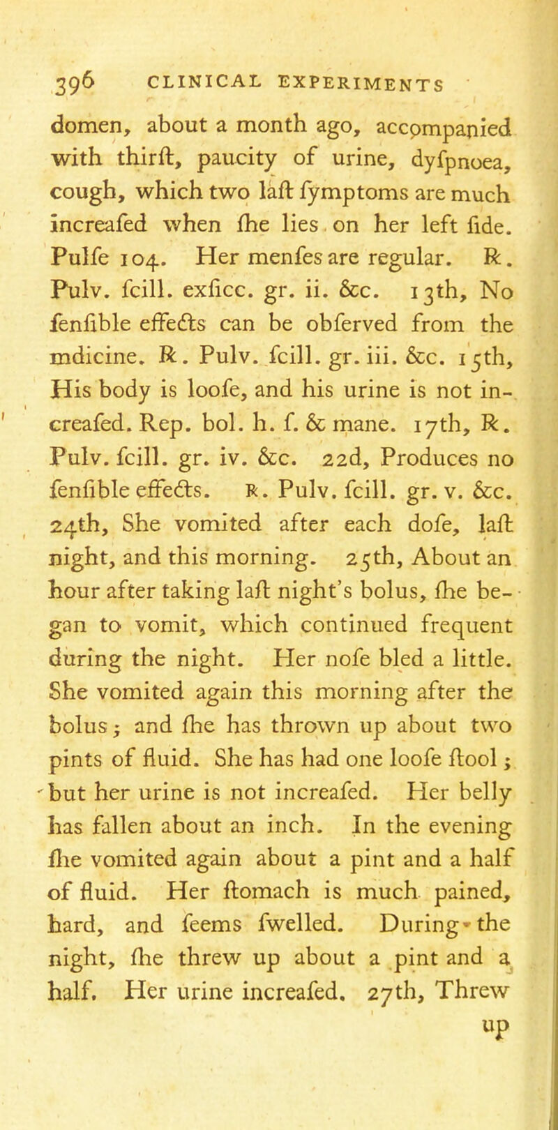 domen, about a month ago, accpmpanied with thirft, paucity of urine, dyfpnoea, cough, which two laft fymptoms are much increafed when me lies on her left fide. Pulfe 104. Her menfes are regular. R. Pulv. fcill. exricc. gr. ii. &c. 13th, No fenfible effects can be obferved from the mdicine. R. Pulv. fcill. gr. iii. &c. 15th, His body is loofe, and his urine is not in- creafed. Rep. bol. h. f. & mane. 17th, R. Pulv. fcill. gr. iv. &c. 22d, Produces no fenfible effects. R. Pulv. fcill. gr. v. &c. 24th, She vomited after each dofe, laft night, and this morning. 25th, About an hour after taking laft: night's bolus, fhe be- gan to vomit, which continued frequent during the night. Her nofe bled a little. She vomited again this morning after the bolus - and fhe has thrown up about two pints of fluid. She has had one loofe ftool; but her urine is not increafed. Her belly has fallen about an inch. In the evening fhe vomited again about a pint and a half of fluid. Her ftomach is much pained, hard, and feems fwelled. During* the night, fhe threw up about a pint and a half. Her urine increafed. 27th, Threw up