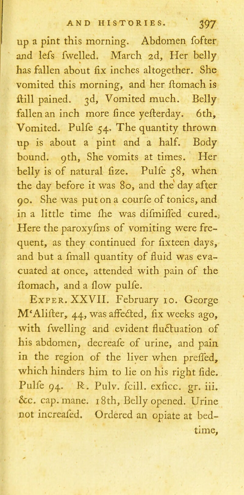 up a pint this morning. Abdomen fofter and lefs fwelled. March 2d, Her belly has fallen about fix inches altogether. She vomited this morning, and her ftomach is ftill pained. 3d, Vomited much. Belly fallen an inch more fince yefterday. 6th, Vomited. Pulfe 54. The quantity thrown up is about a pint and a half. Body bound. 9th, She vomits at times. Her belly is of natural fize. Pulfe 58, when the day before it was 80, and the day after 90. She was put on a courfe of tonics, and in a little time fhe was difmiffed cured.. Here the paroxyfms of vomiting were fre- quent, as they continued for fixteen days, and but a fmall quantity of fluid was eva- cuated at once, attended with pain of the ftomach, and a flow pulfe. Exper. XXVII. February 10. George M'Alifter, 44, was affected, fix weeks ago, with fwelling and evident fluctuation of his abdomen, decreafe of urine, and pain in the region of the liver when preffed, which hinders him to lie on his right fide. Pulfe 94. R. Pulv. fcill. exficc. gr. iii. &c. cap. mane. 18th, Belly opened. Urine not increafed. Ordered an opiate at bed- time,