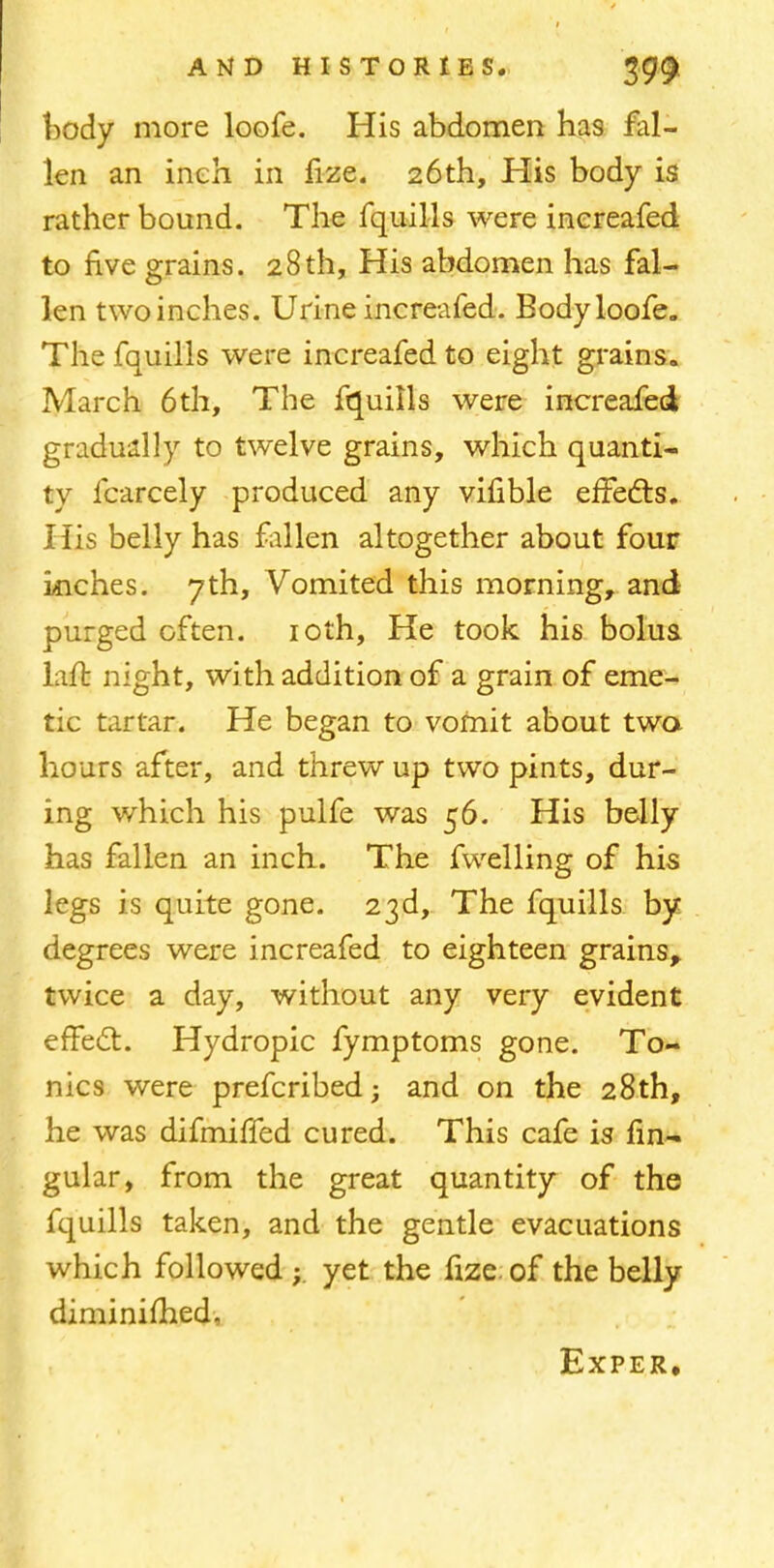 body more loofe. His abdomen has fal- len an inch in fize. 26th, His body is rather bound. The fquilis were inereafed to five grains. 28th, His abdomen has fal- len two inches. Urine inereafed. Body loofe. The fquilis were inereafed to eight grains. March 6th, The fquilis were inereafed gradually to twelve grains, which quanti- ty fcarcely produced any vifible effects. His belly has fallen altogether about four inches. 7th, Vomited this morning, and purged often. 10th, He took his bolus laft night, with addition of a grain of eme- tic tartar. He began to vomit about two hours after, and threw up two pints, dur- ing which his pulfe was 56. His belly has fallen an inch. The fwelling of his legs is quite gone. 23d, The fquilis by degrees were inereafed to eighteen grains, twice a day, without any very evident effect. Hydropic fymptoms gone. To- nics were prefcribed; and on the 28th, he was difmiffed cured. This cafe is lin- gular, from the great quantity of the fquilis taken, and the gentle evacuations which followedyet the fize. of the belly diminished, Exper.