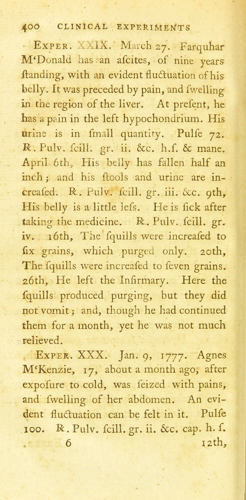 Exper. XXIX.' March 27. Farquhar M'Donald has . an afcites, of nine years Handing, with an evident fluctuation of his belly. It was preceded by pain, and fuelling in the region of the liver. At prefent, he has a pain in the left hypochondrium. His urins is in ffnall quantify. Pulfe 72. R.Pulv. fcill. gr. ii. &c. h.f. & mane. April 6th, His belly has fallen half an inch; and his fbools and urine are in- creafed. R. Pulv. fcill. gr. iii. &c. 9th, His belly is a little 3efs. He is lick after taking the medicine. R. Pulv. fcill. gr. iv. 16th, The fquills were increafed to fix grains, which purged only. 20th, The fquills were increafed to feven grains. 26th, He left the Infirmary. Here the fquills produced purging, but they did not vomit; and, though he had continued them for a month, yet he was not much relieved. Exper. XXX. Jan. 9, 1777. Agnes M'Kenzie, 17, about a month ago, after expofure to cold, was feized with pains, and fwelling of her abdomen. An evi- dent fluctuation can be felt in it. Pulfe 100. R. Pulv. fcill. gr. ii. &c. cap. h. f. 6 12th,