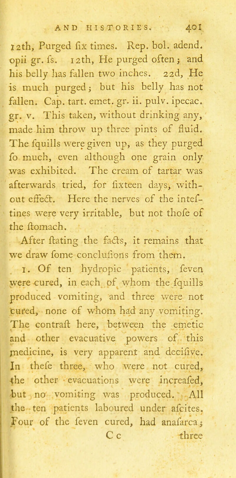12th, Purged fix times. Rep. bol. adend. opii gr. fs. 12th, He purged often and his belly lias fallen two inches. 22d, He is much purged-y but his belly has not fallen. Cap. tart. emet. gr. ii. pulv. ipecac, gr. v. This taken, without drinking any, made him throw up three pints of fluid. The fquills were given up, as they purged fo much, even although one grain only was exhibited. The cream of tartar was afterwards tried, for fix teen days, with- out effect. Here the nerves of the intef- tines were very irritable, but not thofe of the flomach. After ftating the facts, it remains that we draw fome conclulions from them. 1. Of ten hydropic patients, feven were cured, in each . of whom the fquills produced vomiting, and three were not cured, none of whom had any vomiting. The contraft here, between the emetic and other evacuative powers of this rnedicine, is very apparent and decifive. In thefe three, who were not cured, the other ■ evacuations were increafed. but no vomiting was produced. All the ten patients laboured under afcites. Four of the feven cured, had anafarca$ C c three
