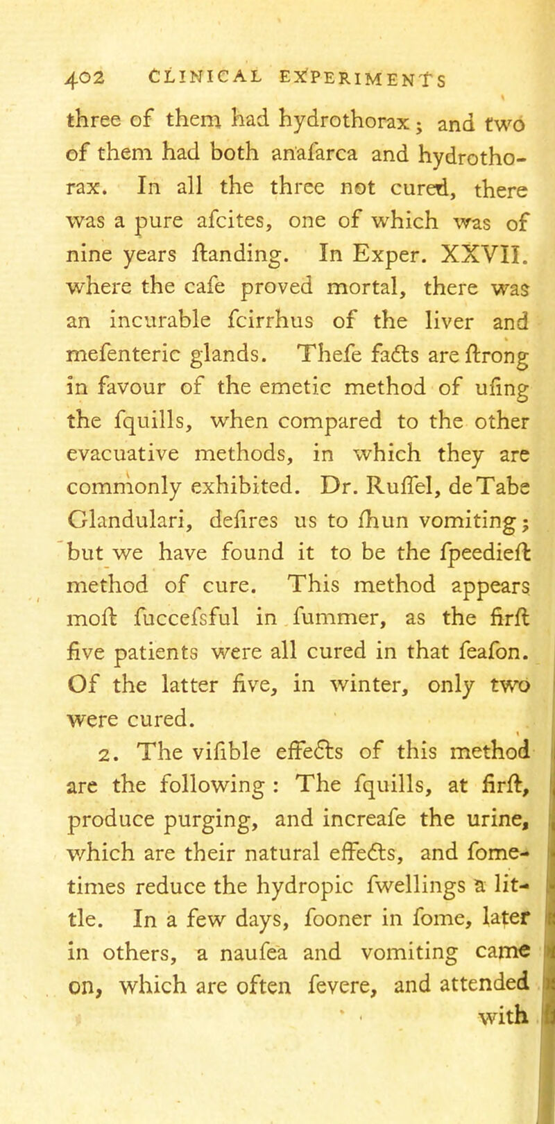 three of them had hydrothorax ; and two of them had both anafarca and hydrotho- rax. In all the three not cured, there was a pure afcites, one of which was of nine years ftanding. In Exper. XXVII. where the cafe proved mortal, there was an incurable fcirrhus of the liver and mefenteric glands. Thefe facts areftrong in favour of the emetic method of ufing the fquills, when compared to the other evacuative methods, in which they are commonly exhibited. Dr. Ruffel, deTabe Glandulari, defires us to fhun vomiting; but we have found it to be the fpeedieft method of cure. This method appears moll fuccefsful in fummer, as the firft five patients were all cured in that feafon. Of the latter five, in winter, only two were cured. 2. The vifible effects of this method are the following : The fquills, at firft, produce purging, and increafe the urine, which are their natural effects, and fome- times reduce the hydropic fwellings a lit- tle. In a few days, fooner in fome, later in others, a naufea and vomiting came on, which are often fevere, and attended ' • with