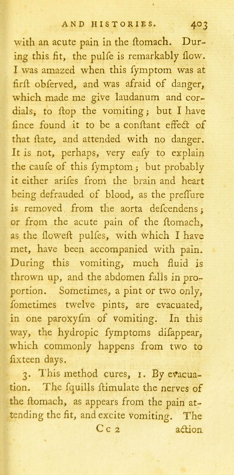 with an acute pain in the ftomach. Dur- ing this fit, the pulfe is remarkably flow. I was amazed when this fymptom was at firft obferved, and was afraid of danger, which made me give laudanum and cor- dials, to flop the vomiting; but I have jfrnce found it to be a conftant efFedt of that ftate, and attended with no danger. It is not, perhaps, very eafy to explain the caufe of this fymptom; but probably it either arifes from the brain and heart being defrauded of blood, as the preflure is removed from the aorta defcendens j or from the acute pain of the ftomach, as the floweft pulfes, with which I have met, have been accompanied with pain. During this vomiting, much fluid is thrown up, and the abdomen falls in pro- portion. Sometimes, a pint or two only, fometimes twelve pints, are evacuated, in one paroxyfm of vomiting. In this way, the hydropic fymptoms difappear? which commonly happens from two to lixteen days. 3. This method cures, 1. By evacua- tion. The fquills ftimulate the nerves of the ftomach, as appears from the pain at- tending the fit, and excite vomiting. The Cc 2 adtion