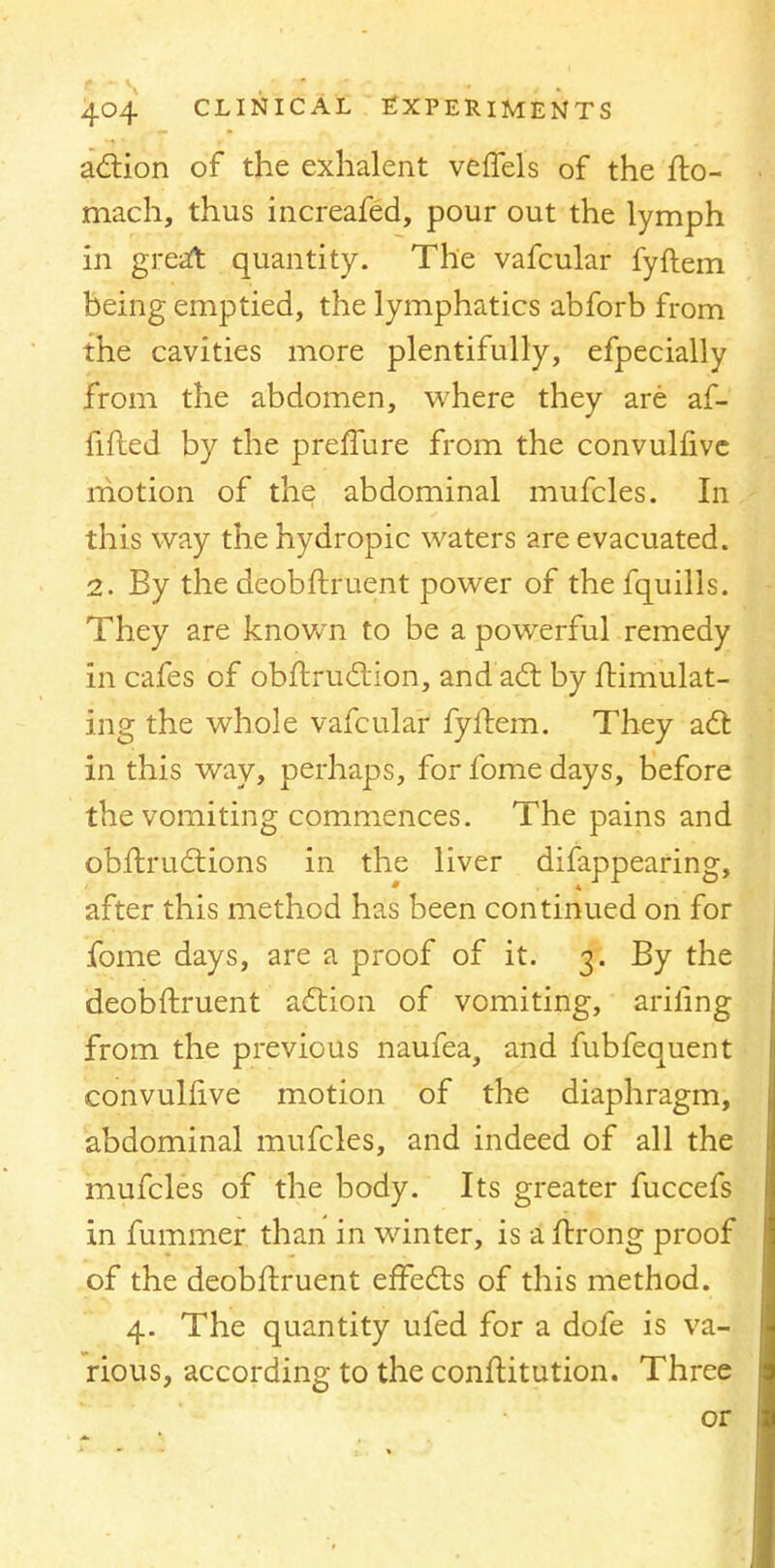 action of the exhalent veffels of the fto- mach, thus increafed, pour out the lymph in great quantity. The vafcular fyftem being emptied, the lymphatics abforb from the cavities more plentifully, efpecially from the abdomen, where they are af- fifled by the preffure from the convulfive motion of the abdominal mufcles. In this way the hydropic waters are evacuated. 2. By the deobftruent power of the fquills. They are known to be a powerful remedy in cafes of obftruction, and act by ftimulat- ing the whole vafcular fyftem. They act in this way, perhaps, for fome days, before the vomiting commences. The pains and obftructions in the liver difappearing, after this method has been continued on for fome days, are a proof of it. 3. By the deobftruent action of vomiting, ariling from the previous naufea, and fubfequent convulfive motion of the diaphragm, abdominal mufcles, and indeed of all the mufcles of the body. Its greater fuccefs in fummer than in winter, is a ftrong proof of the deobftruent effects of this method. 4. The quantity ufed for a dofe is va- rious, according to the conftitution. Three or