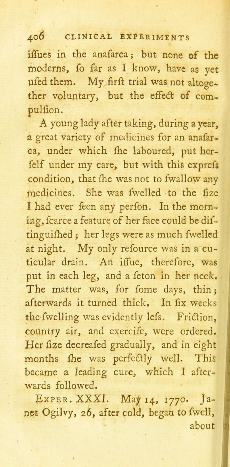 iffiies in the anafarcaj but none of the moderns, fb far as I know, have as yet ufed them. My firft trial was not altoge- ther voluntary, but the effect of com- pulfion. A young lady after taking, during a year, a great variety of medicines for an anafar- ca, under which fhe laboured, put her- felf under my care, but with this exprefs condition, that fhe was not to fwallow any medicines. She was fwelled to the fize I had ever feen any perfon. In the morn- ing, fcarce a feature of her face could be dif- tinguifhed ; her legs were as much fwelled at night. My only refource was in a cu- ticular drain. An iffue, therefore, was put in each leg, and a feton in her neck. The matter was, for fome days, thin afterwards it turned thick. In fix weeks thefwelling was evidently lefs. Friction, country air, and exercife, were ordered. Her fize decreafed gradually, and in eight months fhe was perfectly well. This became a leading cure, which I after- wards followed. JLxper. XXXI. Ma^ 14, 1770. Ja- net Ogiivy, 26, after cold, began to fwell, about