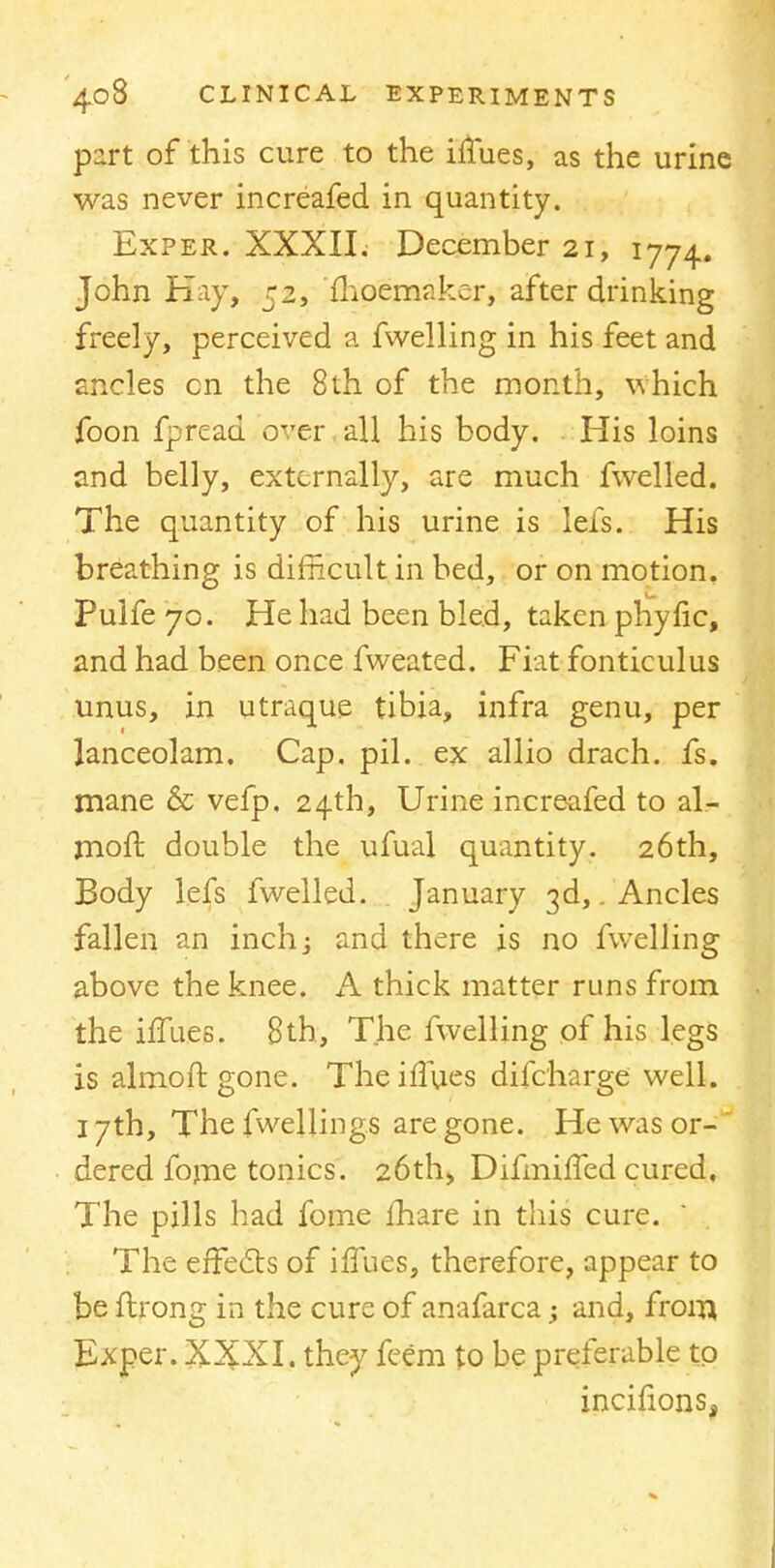 part of this cure to the iffues, as the urine was never increafed in quantity. Exper. XXXII. December 21, 1774. John Hay, 52, fhoemaker, after drinking freely, perceived a fwelling in his feet and ancles cn the 8th of the month, which foon fpreau. over all his body. His loins and belly, externally, are much fwelled. The quantity of his urine is lefs. His breathing is difficult in bed, or on motion. Pulfe 70. He had been bled, taken phytic, and had been once fweated. Fiat fonticulus unus, in utraque tibia, infra genu, per lanceolam. Cap. pil. ex allio drach. fs. mane & vefp. 24th, Urine increafed to al- moft double the ufual quantity. 26th, Body lefs fwelled. January 3d,. Ancles fallen an inch; and there is no fwelling above the knee. A thick matter runs from the iflues. 8 th, The fwelling of his legs is almoft gone. Theiflues difcharge well. 17th, Thefwellings are gone. He was or- dered forne tonics'. 26th, Difmifled cured. The pills had fome mare in this cure. The effects of iflues, therefore, appear to be ftrong in the cure of anafarca •> and, from Exper. X^XI. they feem to be preferable to incifions,