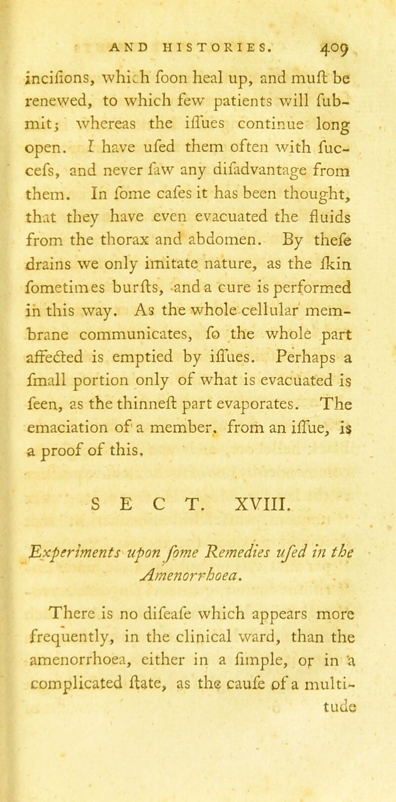 incilions, which foon heal up, and muft be renewed, to which few patients will fub- mitj whereas the iifues continue long open. I have ufed them often with fuc- cefs, and never faw any difadvantage from them. In fome cafes it has been thought, that they have even evacuated the fluids from the thorax and abdomen. By thefe drains we only imitate nature, as the fkin fometimes burfts, and a cure is performed in this way. As the whole cellular mem- brane communicates, fo the whole part affected is emptied by iifues. Perhaps a fmall portion only of what is evacuated is feen, as the thinner!: part evaporates. The emaciation of a member, from an xffue, is a proof of this, SECT. XVIII. Experiments upon fome Remedies ufed in the Amenorrhoea. There is no difeafe which appears more frequently, in the clinical ward, than the amenorrhoea, either in a fimple, or in a complicated ftate, as the caufe of a multi- tude