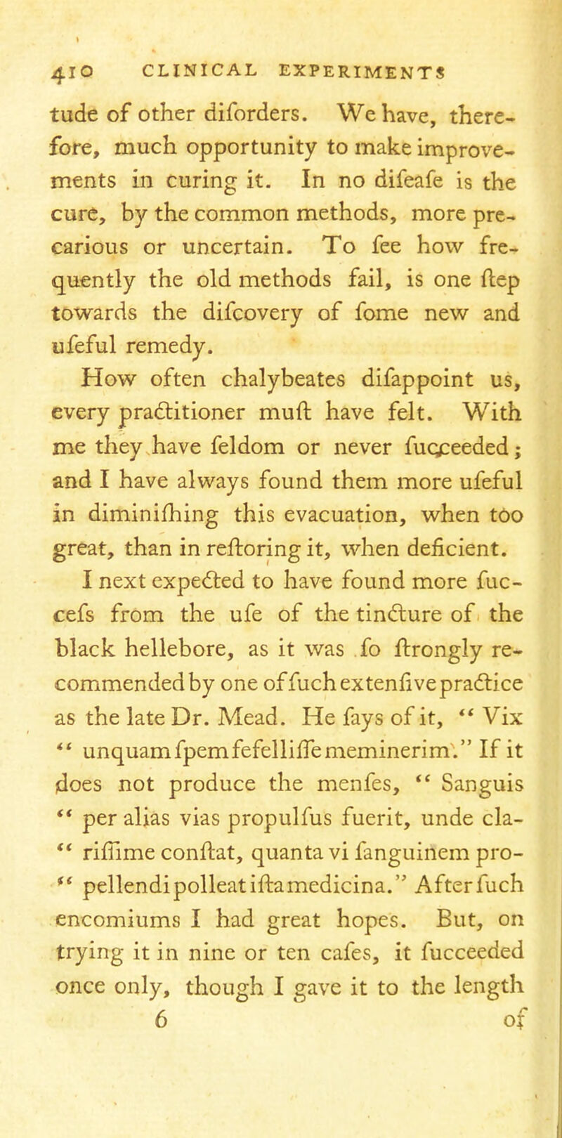 tude of other diforders. We have, there- fore, much opportunity to make improve- ments in curing it. In no difeafe is the cure, by the common methods, more pre- carious or uncertain. To fee how fre- quently the old methods fail, is one ftep towards the difcovery of fome new and ufeful remedy. How often chalybeates difappoint us, every practitioner rauft have felt. With me they have feldom or never fuqceeded; and I have always found them more ufeful in diminifhing this evacuation, when too great, than in reftoring it, when deficient. I next expected to have found more fuc- cefs from the ufe of the tincture of the black hellebore, as it was fo ftrongly re- commended by one offuch ex tenfive practice as the late Dr. Mead. He fays of it,  Vix  unquamfpemfefellilTememinerim. If it jdoes not produce the menfes,  Sanguis  per alias vias propulfus fuerit, unde cla-  rifiime conftat, quanta vi fanguinem pro- fi pellendipolleatiftamedicina. Afterfuch encomiums I had great hopes. But, on trying it in nine or ten cafes, it fucceeded once only, though I gave it to the length 6 of