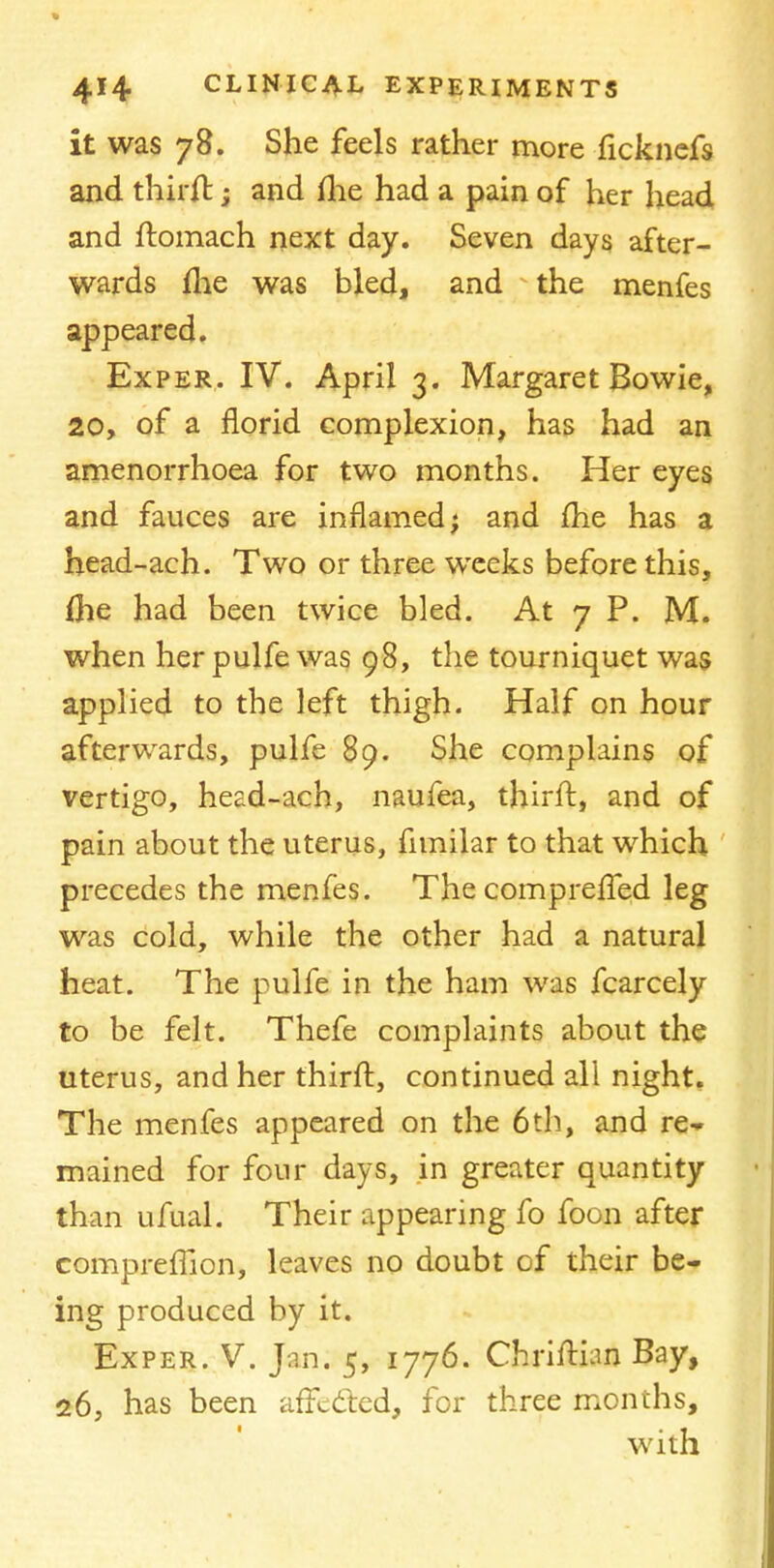 it was 78. She feels rather more ficknefs and thirft; and flie had a pain of her head and ftomach next day. Seven days after- wards fhe was bled, and the menfes appeared. Exper. IV. April 3. Margaret Bowie, 20, of a florid, complexion, has had an amenorrhoea for two months. Her eyes and fauces are inflamed; and fhe has a head-ach. Two or three weeks before this, Die had been twice bled. At 7 P. M. when her pulfe was 98, the tourniquet was applied to the left thigh. Half on hour afterwards, pulfe 89. She complains of vertigo, head-ach, naufea, thirft, and of pain about the uterus, fnnilar to that which precedes the menfes. The compreffed leg was cold, while the other had a natural heat. The pulfe in the ham was fcarcely to be felt. Thefe complaints about the uterus, and her thirft, continued all night. The menfes appeared on the 6th, and re* mained for four days, in greater quantity than ufual. Their appearing fo foon after compreffion, leaves no doubt of their be- ing produced by it. Exper. V. Jan; 5, 1776. CiwiflaajJ Bay, 26, has been affected, for three mon ths. with