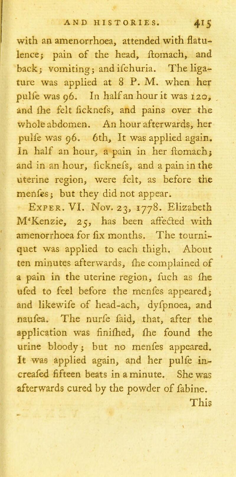 with an amenorrhoea, attended with flatu- lence; pain of the head, ftomach, and back; vomiting; and ifchuria. The liga- ture was applied at 8 P. M. when her pulfe was 96. In half an hour it was 120, and fhe felt licknefs, and pains over the whole abdomen. An hour afterwards, her pulfe was 96. 6th, It was applied again. In half an hour, a pain in her flomach; and in an hour, ficknefs, and a pain in the uterine region, were felt, as before the menfes; but they did not appear. Exper. VI. Nov. 23, 1778. Elizabeth M'Kenzie, 25, has been affecled with amenorrhoea for lix months. The tourni- quet was applied to each thigh. About ten minutes afterwards, me complained of a pain in the uterine region, fuch as fhe ufed to feel before the menfes appeared; and likewife of head-ach, dyfpnoea, and naufea. The nurfe faid, that, after the application was finimed, fhe found the urine bloody; but no menfes appeared. It was applied again, and her pulfe in- creafed fifteen beats in a minute. She was afterwards cured by the powder of fabine. This