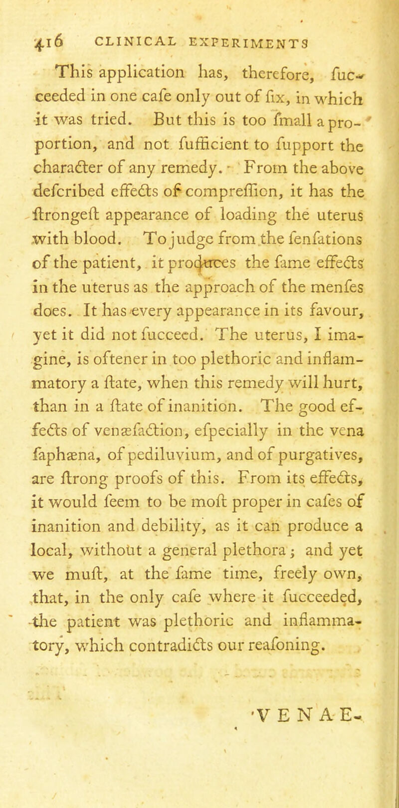 This application has, therefore, fuc- ceeded in one cafe only out of fix, in which it was tried. But this is too fmall a pro- ' portion, and not fufBcient to fupport the character of any remedy. - From the above defcribed effects of comprefficn, it has the ftrongeft appearance of loading the uterus with blood. To judge from the fenfations of the patient, it produces the fame effects in the uterus as the approach of the menfes does. It has'every appearance in its favour, yet it did notfucceed. The uterus, I ima- gine, is oftener in too plethoric and inflam- matory a ftate, when this remedy will hurt, than in a ftate of inanition. The good ef- fects of venasfaction, efpecially in the vena faphaena, of pediluvium, and of purgatives, are ftrong proofs of this. From its effects, it would feem to be moft proper in cafes of inanition and debility, as it can produce a local, without a general plethora; and yet we muff, at the fame time, freely own, that, in the only cafe where it fucceeded, •the patient was plethoric and inflamma- tory, which contradicts our reafoning. •VENA E-