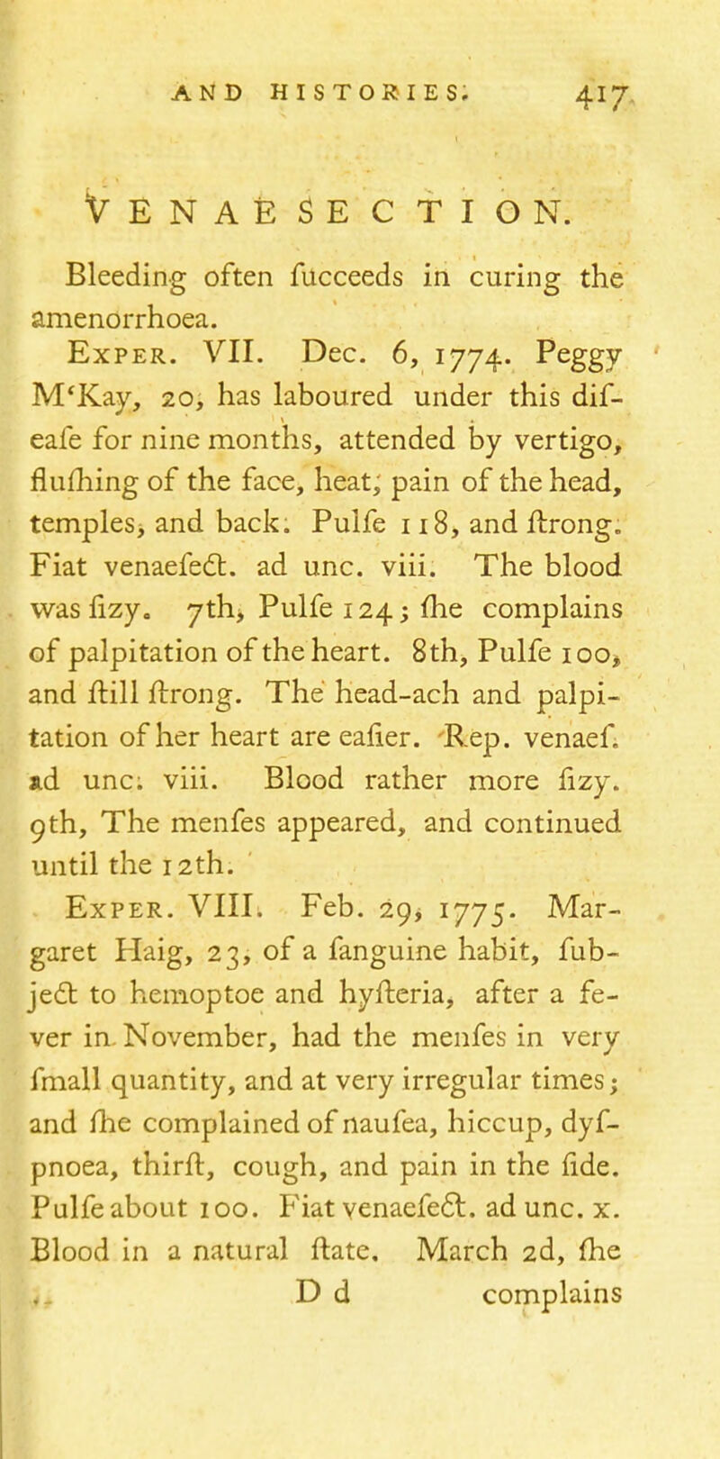 Venaesection. Bleeding often fucceeds in curing the amenorrhoea. Exper. VII. Dec. 6, 1774. Peggy M'Kay, 20, has laboured under this dif- eafe for nine months, attended by vertigo, fluihing of the face, heat, pain of the head, temples, and back. Pulfe 118, and ftrong. Fiat venaefect. ad unc. viii. The blood was fizy. 7th, Pulfe 124; me complains of palpitation of the heart. 8th, Pulfe ioo* and frill ftrong. The head-ach and palpi- tation of her heart are eafier. 'Rep. venaef. ad unc; viii. Blood rather more fizy. 9 th, The menfes appeared, and continued until the 12th. Exper. VIII. Feb. 29, 1775. Mar- garet Haig, 23, of a fanguine habit, fub- jecl: to hemoptoe and hyfteria, after a fe- ver in November, had the menfes in very fmall quantity, and at very irregular times; and me complained of naufea, hiccup, dyf- pnoea, thirft, cough, and pain in the fide. Pulfe about 100. Fiat venaefecl. ad unc. x. Blood in a natural ftate. March 2d, me D d complains