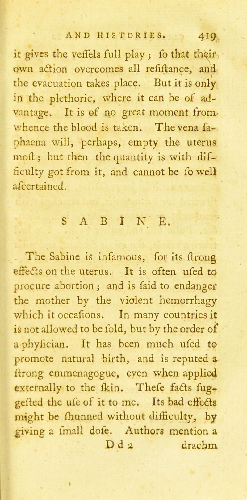 it gives the veffels full play ; fo that th^ir, own action overcomes all refinance, anji the evacuation takes place. But it is only in the plethoric, where it can be of ad- vantage. It is of no great moment from whence the blood is taken. The vena fa- phaena will, perhaps, empty the uterus moil; but then the quantity is with dif- ficulty got from it, and cannot be fo well nfcertained. I S A B I N E. The Sabine is infamous, for its ftrong effects on the uterus. It is often ufed to procure abortion ; and is faid to endanger the mother by the violent hemorrhagy which it occalions. In many countries it is not allowed to be fold, but by the order 01 aphyfician. It has been much ufed to promote natural birth, and is reputed a flrong emmenagogue, even when applied externally to the fkin. Thefe facts fug- gefted the ufe of it to me. Its bad effects might be fhunned without difficulty, by ^giving a fmall dofe. Authors mention a Dd 2 drachm >