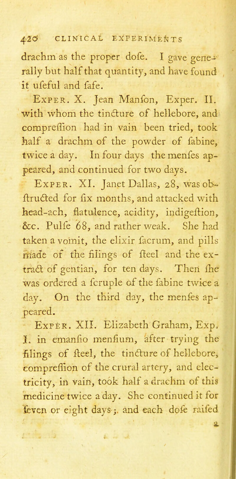 drachm as the proper dofe. I gave gene- rally but half that quantity, and have found it ufeful and fafe. Exper. X. Jean Manfon, Exper. II. with whom the tincture of hellebore, and compreffion had in vain been tried, took half a drachm of the powder of fabine, twice a day. In four days the menfes ap- peared, and continued for two days. Exper. XI. Janet Dallas, 28, wasob- ftrudted for fix months, and attacked with head-ach, flatulence, acidity, indigeftion, &c. Pulfe 68, and rather weak. She had taken a vomit, the elixir facrum, and pills made of the filings of fteel and the ex- tract of gentian, for ten days. Then me was ordered a fcruple of the fabine twice a day. On the third day, the menfes ap- peared. Exper. XII. Elizabeth Graham, Exp. I. in emanfio menfium, after trying the filings of fleel, the tincture of hellebore, compreffion of the crural artery, and elec- tricity, in vain, took half a drachm of this medicine twice a day. She continued it for feven or eight days-;, and each dofe raifed